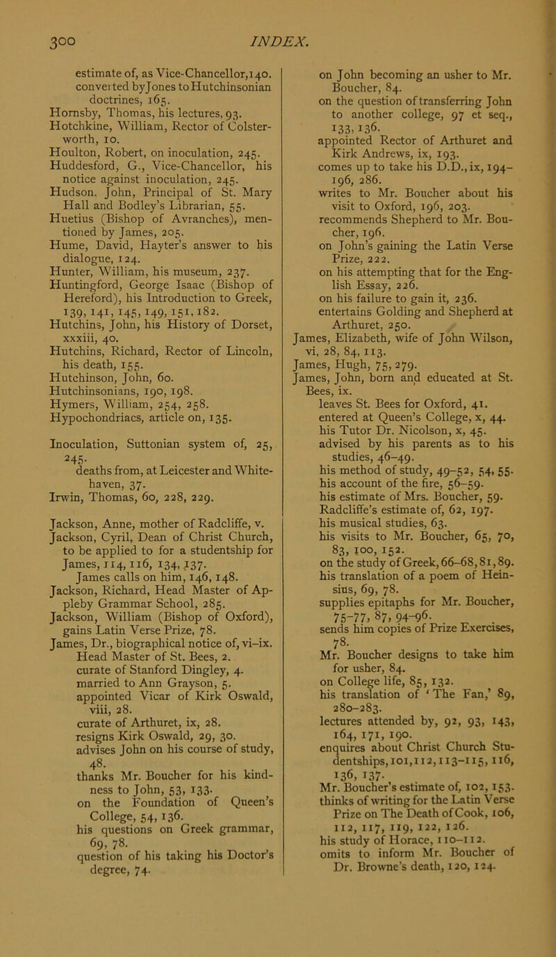 estimate of, as Vice-Chancellor,140. converted byjones toHutchinsonian doctrines, 165. Hornsby, Thomas, his lectures, 93. Hotchkine, William, Rector of Colster- worth, 10. Houlton, Robert, on inoculation, 245. Huddesford, G., Vice-Chancellor, his notice against inoculation, 245. Hudson. John, Principal of St. Mary Hall and Bodley’s Librarian, 55. Huetius (Bishop of Avranches), men- tioned by James, 205. Hume, David, Hayter’s answer to his dialogue, 124. Hunter, William, his museum, 237. Huntingford, George Isaac (Bishop of Hereford), his Introduction to Greek, 139,141, 145,149, 151,182. Hutchins, John, his History of Dorset, xxxiii, 40. Hutchins, Richard, Rector of Lincoln, his death, 155. Hutchinson, John, 60. Hutchinsonians, 190, 198. Hymers, William, 254, 258. Hypochondriacs, article on, 135. Inoculation, Suttonian system of, 25, 245- deaths from, at Leicester and White- haven, 37. Irwin, Thomas, 60, 228, 229. Jackson, Anne, mother of Radcliffe, v. Jackson, Cyril, Dean of Christ Church, to be applied to for a studentship for James, 114,116, 134,137. James calls on him, 146,148. Jackson, Richard, Head Master of Ap- pleby Grammar School, 285. Jackson, William (Bishop of Oxford), gains Latin Verse Prize, 78. James, Dr., biographical notice of, vi-ix. Head Master of St. Bees, 2. curate of Stanford Dingley, 4. married to Ann Grayson, 5. appointed Vicar of Kirk Oswald, viii, 28. curate of Arthuret, ix, 28. resigns Kirk Oswald, 29, 30. advises John on his course of study, 48. thanks Mr. Boucher for his kind- ness to John, 53, 133. on the Foundation of Queen’s College, 54, 136. his questions on Greek grammar, 69, 78. question of his taking his Doctor’s degree, 74. on John becoming an usher to Mr. Boucher, 84. on the question of transferring John to another college, 97 et seq., 133,136. appointed Rector of Arthuret and Kirk Andrews, ix, 193. comes up to take his D.D.,ix, 194- 196, 286. writes to Mr. Boucher about his visit to Oxford, 196, 203. recommends Shepherd to Mr. Bou- cher, 196. on John’s gaining the Latin Verse Prize, 222. on his attempting that for the Eng- lish Essay, 226. on his failure to gain it, 236. entertains Golding and Shepherd at Arthuret, 250. James, Elizabeth, wife of John Wilson, vi, 28, 84,113. James, Hugh, 75, 279. James, John, born and educated at St. Bees, ix. leaves St. Bees for Oxford, 41. entered at Queen’s College, x, 44. his Tutor Dr. Nicolson, x, 45. advised by his parents as to his studies, 46-49. his method of study, 49-52, 54, 55. his account of the fire, 56-59. his estimate of Mrs. Boucher, 59. Radcliffe’s estimate of, 62, 197. his musical studies, 63. his visits to Mr. Boucher, 65. 70. 83, 100, 152. on the study of Greek, 66-68,81,89. his translation of a poem of Hein- sius, 69, 78. supplies epitaphs for Mr. Boucher, 75-77,87,94-96. . . sends him copies of Pnze Exercises, 78- Mr. Boucher designs to take him for usher, 84. on College life, 85, 132. his translation of ‘ The Fan,’ 89, 280-283. lectures attended by, 92, 93, 143, 164, 171, 190. enquires about Christ Church Stu- dentships,ioi,112,113-115,116, 136, 137- Mr. Boucher’s estimate of, 102,153. thinks of writing for the Latin Verse Prize on The Death of Cook, 106, 112, 117, 119, 122, 126. his study of Horace, i lo-i 12. omits to inform Mr. Boucher of Dr. Browne’s death, 120, 124.