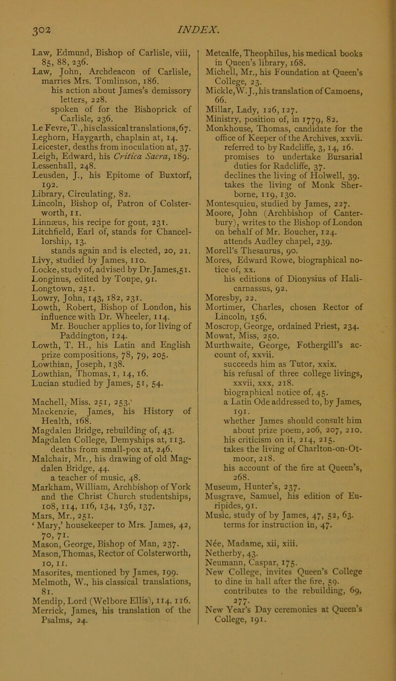 Law, Edmund, Bishop of Carlisle, viii, 85. 88, 236. Law, John, Archdeacon of Carlisle, marries Mrs. Tomlinson, 186. his action about James’s demissory letters, 228. spoken of for the Bishoprick of Carlisle, 236. Le Fevre, T., his classical translations, 67. Leghorn, Haygarth, chaplain at, 14. Leicester, deaths from inoculation at, 37. Leigh, Edward, his Critica Sacra, 189. Lessenhall, 248. Leusden, J., his Epitome of Buxtorf, 192. Library, Circulating, 82. Lincoln, Bishop of. Patron of Colster- worth, II. Linnteus, his recipe for gout, 231. Litchfield, Earl of, stands for Chancel- lorship, 13. stands again and is elected, 20, 21. Livy, studied by James, no. Locke, study of, advised by Dr. James,51. Longinus, edited by Toupe, 91. Longtown, 251. Lowry, John, 143, 182, 231. Lowth, Robert, Bishop of London, his influence with Dr. Wheeler, 114. Mr. Boucher applies to, for living of Paddington, 124. Lowth, T. H., his Latin and English prize compositions, 78, 79, 205. Lowthian, Joseph, 138. Lowthian, Thomas, i, 14,16. Lucian studied by James, 51, 54. Machell,-Miss, 251, 253.' Mackenzie, James, his History of Health, 168. Magdalen Bridge, rebuilding of, 43. Magdalen College, Demyships at, 113. deaths from small-pox at, 246. Malchair, Mr., his drawing of old Mag- dalen Bridge, 44. a teacher of music, 48. Markham, William, Archbishop of York and the Christ Church studentships, 108,114, 116, 134, 136, 137. Mars, Mr., 251. ‘ Mary,’ housekeeper to Mrs. James, 42, 70, 71. Mason, George, Bishop of Man, 237. Mason,Thomas, Rector of Colsterworth, 10, II. Masorites, mentioned by James, 199. Melmoth, W., his classical translations, 81. Mendip, Lord (Welbore Ellis\ 114.116. Merrick, James, his translation of the Psalms, 24. Metcalfe, Theophilus, his medical books in Queen’s library, 168. Michell, Mr., his Foundation at Queen’s College, 23. Mickle,W.J., his translation of Camoens, 66. Millar, Lady, 126,127. Ministry, position of, in 1779, 82. Monkhouse, Thomas, candidate for the office of Keeper of the Archives, xxvii. referred to byRadcliffe, 3,14, 16. promises to imdertake Bursarial duties for Radcliffe, 37. declines the living of Holwell, 39. takes the living of Monk Sher- borne, 119,130. Montesquieu, studied by James, 227. Moore, John (Archbishop of Canter- bury), writes to the Bishop of London on behalf of Mr. Boucher, 124. attends Audley chapel, 239. Morell’s Thesaurus, 90. Mores, Edward Rowe, biographical no- tice of, XX. his editions of Dionysius of Plali- carnassus, 92. Moresby, 22. Mortimer, Charles, chosen Rector of Lincoln, 156. Moscrop, George, ordained Priest, 234. Mowat, Miss, 250. Murthwaite, George, Fothergill’s ac- count of, xxvii. succeeds him as Tutor, xxix. his refusal of three college livings, xxvii, XXX, 218. biographical notice of, 45. a Latin Ode addressed to, by James, 191. whether James should consult him about prize poem, 206, 207, 210. his criticism on it, 214, 215. takes the living of Charlton-on-Ot- moor, 218. his account of the fire at Queen’s, 268. Museum, Hunter’s, 237. Musgrave, Samuel, his edition of Eu- ripides, 91. Music, study of by James, 47, 52, 63. terms for instruction in, 47. N6e, Madame, xii, xiii. Netherby, 43. Neumann, Caspar, 175. New College, invites Queen’s College to dine in hall after the fire, 59. contributes to the rebuilding, 69, New Year’s Day ceremonies at Queen s College, 191.