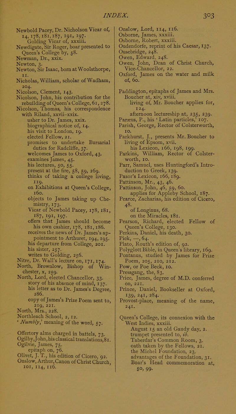 Newbold Pacey, Dr. Nicholson Vicar of, 14,178,181.187, 191, 197. Golding Vicar of, xxxiii. Newdigate, Sir Roger, boar presented to Queen’s College by, 58. Newman, Dr., xxix. Newton, 3. Newton, Sir Isaac, bom at Woolsthorpe, II. Nicholas, William, scholar ofWadham, 204. Nicolson, Clement, 143. Nicolson, John, his contribution for the rebuilding of Queen’s College, 61,2 78. Nicolson, Thomas, his correspondence with Riland, xxvii-xxix. usher to Dr. James, xxix. biographical notice of, 14. his visit to London, 19. elected Fellow, 21. promises to undertake Bursarial duties for Radclifife, 37. welcomes James to Oxford, 43. examines James, 45. his lectures, 50, 55. present at the fire, 58, 59, 269. thinks of taking a college living, 119. on Exhibitions at Queen’s College, 160. objects to James taking up Che- mistry, 173. Vicar of Newbold Pacey, 178,181, 187, 191, 197. offers that James should become his ow cashier, 178, 181,186. receives the news of Dr. James’s ap- pointment to Arthuret, 194,195. his departure from College, 201. his sister, 257. writes to Golding, 256. Nitre, Dr. Wall’s lecture on, 171,174. North, Brownlow, Bishop of Win- chester, X, 259. North, Lord, elected Chancellor, 33. story of his absence of mind, 137. his letter as to Dr. James’s Degree, 286. copy of James’s Prize Poem sent to, 219, 221. North, Mrs., 228. Northleach School, 2, 12. ‘ Numbly^ meaning of the word, 57. Offertory alms charged in battels, 73. Ogilby, John, his classical translations, 81. Ogilvie, James, 75. epitaph on, 76. Olivet, J. T., his edition of Cicero, 92. Onslow, Arthur, Canon of Christ Church, loi, 114, 116. Onslow, Lord, 114, 116. Osborne, James, xxxiii. Osborne, Robert, xxxiii. Oudendorfe, reprint of his Caesar, 137. Ousebridge, 248. Owen, Edward, 248. Owen, John, Dean of Christ Church, Vice-Chancellor, 22. Oxford, James on the water and milk of, 60. Paddington, epitaphs of James and Mrs. Boucher at, xiv, xviii. living of, Mr. Boucher applies for, 124. afternoon lectureship at, 235, 239. Parseus, P., his ‘Latin particles,’ 107. Parish, George, Rector of Colsterworth, 10. Parkhurst, J., presents Mr. Boucher to living of Epsom, xvii. his Lexicon, 166, 198, 199. Parkins, William, Rector of Colster- worth, 10. Parr, Samuel, uses Huntingford’s Intro- duction to Greek, 139. Pasor’s Lexicon, 166,189. Pattinson, Mr., 43, 46. Pattinson, John, 46, 59, 60. applies for Appleby School, 187. Pearce, Zacharias, his edition of Cicero, 48. of Longinus, 68. on the Miracles, 181. Pearson, Richard, elected Fellow of Queen’s College, 130. Perkins, Daniel, his death, 30. Pick, —, 64. Plato, Routh’s edition of, 92. Polyglott Bible, in Queen’s library, 169. Pontanus, studied by James for Prize Poem, 205, 210, 212. Pow, or Poe Beck, 10. Pressgang, the, 83. Price, James, degree of M.D. conferred on, 221. Prince, Daniel, Bookseller at Oxford, 139, 241, 284. Provost-place, meaning of the name, 241. Queen’s College, its connexion with the West Indies, xxxiii. August 15 an old Gaudy day, 2. trumpet presented to, ib. Taberdar’s Common Room, 3. oath taken by the Fellows, 21. the Michel Foundation, 23. advantages of the Foundation, 31. Boar’s Head commemoration at, 50, 99-