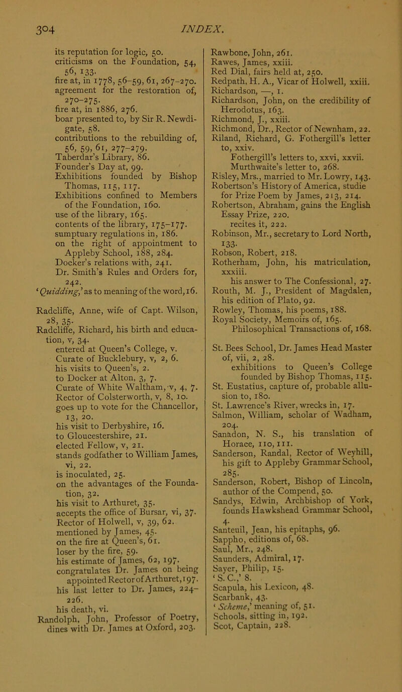 its reputation for logic, 50. criticisms on the Foundation, 54, 56, 133- fire at, in 1778, 56-59, 61, 267-270. agreement for the restoration of, 270-275. fire at, in 1886, 276. boar presented to, by Sir R. Newdi- gate, 58. contributions to the rebuilding of, 56, 59, 61, 277-279. Taberdar’s Library, 86. Founder’s Day at, 99. Exhibitions founded by Bishop Thomas, 115, 117. Exhibitions confined to Members of the Foundation, 160. use of the library, 165. contents of the library, 175-177. sumptuary regulations in, 186. on the right of appointment to Appleby School, 188, 284. Docker’s relations with, 241. Dr. Smith’s Rules and Orders for, 242. ‘ Quidding’a.% to meaning of the word, 16. Radcliffe, Anne, wife of Capt. Wilson, 28, 35. Radcliffe, Richard, his birth and educa- tion, V, 34. entered at Queen’s College, v. Curate of Bucklebury, v, 2, 6. his visits to Queen’s, 2. to Docker at Alton, 3, 7. Curate of White Waltham,-v, 4, 7. Rector of Colsterworth, v, 8, 10. goes up to vote for the Chancellor, 13, 20. his visit to Derbyshire, 16. to Gloucestershire, 21. elected Fellow, v, 21. stands godfather to William James, vi, 22. is inoculated, 25. on the advantages of the Founda- tion, 32. his visit to Arthuret, 35. accepts the office of Bursar, vi, 37. Rector of Holwell, v, 39, 62. mentioned by James, 45. on the fire at Queen’s, 61. loser by the fire, 59. his estimate of James, 62, 197. congratulates Dr. James on being appointed Rectorof Arthuret,i97. his last letter to Dr. James, 224- 226. his death, vi. Randolph, John, Professor of Poetry, dines with Dr. James at Oxford, 203. Rawbone, John, 261. Rawes, James, xxiii. Red Dial, fairs held at, 250. Redpath, H. A., Vicar of Holwell, xxiii. Richardson, —, i. Richardson, John, on the credibility of Herodotus, 163. Richmond, J., xxiii. Richmond, Dr., Rector of Newnham, 22. Riland, Richard, G. Fothergill’s letter to, xxiv. Fothergill’s letters to, xxvi, xxvii. Murthwaite’s letter to, 268. Risley, Mrs., married to Mr. Lowry, 143. Robertson’s History of America, studie for Prize Poem by James, 213, 214. Robertson, Abraham, gains the English Essay Prize, 220. recites it, 222. Robinson, Mr., secretary to Lord North, 133- Robson, Robert, 218. Rotherham, John, his matriculation, xxxiii. his answer to The Confessional, 27. Routh, M. J., President of Magdalen, his edition of Plato, 92. Rowley, Thomas, his poems, 188. Royal Society, Memoirs of, 165. Philosophical Transactions of, 168. St. Bees School, Dr. James Head Master of, vii, 2, 28. exhibitions to Queen’s College founded by Bishop Thomas, 115. St. Eustatius, capture of, probable allu- sion to, 180. St. Lawrence’s River, wrecks in, 17. Salmon, William, scholar of Wadham, 204. Sanadon, N. S., his translation of Horace, no, in. Sanderson, Randal, Rector of Weyhill, his gift to Appleby Grammar School, 285. Sanderson, Robert, Bishop of Lincoln, author of the Compend, 50. Sandys, Edwin, Archbishop of York, founds Hawkshead Grammar School, 4- Santeuil, Jean, his epitaphs, 96. Sappho, editions of, 68. Saul, Mr., 248. Saunders, Admiral, 17. Sayer, Philip, 15. ‘ S. C.,’ 8. Scapula, his Lexicon, 48. Scarbank, 43. ‘ Scheme,' meaning of, 51. Schools, sitting in, 192. Scot, Captain, 228.