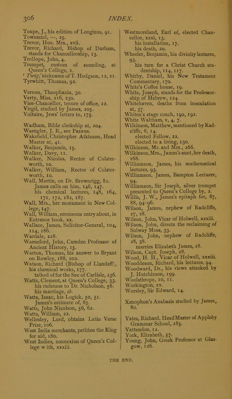 Toupe, J., his edition of Longinus, 91. Townsend, —, 25. Trevor, Hon. Mrs., xvii. Trevor, Richard, Bishop of Durham, stands for Chancellorship, 13. Trollope, John, 4. Trumpet, custom of sounding, at Queen’s College, 2. ‘ 7w?;§',’nicknameofT. Hodgson, 12, 21. Tyrwhitt, Thomas, 92. Vernon, Theophania, 30. Verty, Miss, 216, 230. Vice-Chancellor, tenure of office, 22. Virgil, studied by James, 205. Voltaire, Jews’ letters to, 175. Wadham, Bible clerkship at, 204. Waengler, J. R., see Paraeus. Wakefield, Christopher Atkinson, Head Master at, 41. Walker, Benjamin, 15. Walker, Davy, ii. Walker, Nicolas, Rector of Colster- worth, 10. Walker, William, Rector of Colster- worth, 10. Wall, Martin, on Dr. Brownrigg, 82. James calls on him, 146, 147. his chemical lectures, 148, 164, 171, 172, 182, 187. Wall, Mrs., her monmnent in New Col- lege, 147. Wall, William, erroneous entry about, in Entrance book, xx. Wallace, James, Solicitor-General, 104, 114, 186. Wardale, 228. Warneford, John, Camden Professor of Ancient History, 15. Warton, Thomas, his answer to Bryant on Rowley, 188, 202. Watson, Richard (Bishop of Llandaff), his chemical works, 177. talked of for the See of Carlisle, 236. Watts, Clement, at Queen’s College, 33. his rudeness to Dr. Nicholson, 56. his marriage, ib. Watts, Isaac, his Logick, 50, 51. James’s estimate of, 85. Watts, John Nicolson, 56, 62. Watts, William, 22. Wellesley, Lord, obtams Latin Verse Prize, 106. West India merchants, petition the King for aid, 180. West Indies, connexion of Queen’s Col- lege w ith, xxxiii. Westmoreland, Earl of, elected Chan- cellor, xxxi, 13. his installation, 17. his death, 20. Wheeler, Benjamin, his divinity lectures, 93- his turn for a Christ Church stu- dentship, 114, 117. Whitby, Daniel, his New Testament Commentary, 170. White’s Coffee house, 19. White, Joseph, stands for the Professor- ship of Hebrew, 124. Whitehaven, deaths from inoculation at, 37- Whiten’s stage coach, 190,192. White Waltham, v, 4, 7. Wilkinson, Matthew, mentioned by Rad- cliffe, 8, 14. elected Fellow, 22. elected to a living, 130. Wilkinson, Mr. and Mrs., 266. Wilkinson, Mrs., James’s aunt,her death, 168. Williamson, James, his mathematical lectures, 93. Williamson, James, Bampton Lecturer, 94- , ., Williamson, Sir Joseph, silver trumpet presented to Queen’s College by, a. Willis, J. W., James’s epitaph for, 87, 88, 94-96. Wilson, James, nephew of Radcliffe, 27, 28. Wilson, John, Vicar of Holwell, xxxiii. Wilson, John, directs the reclaiming of Solway Moss, 33. Wilson, John, nephew of Radcliffe, 38- . marries Elizabeth James, 28. Wilson, Capt. Joseph, 28. Wood, H. H., Vicar of Holwell, xxxiii. Wooddeson, Richard, his lectures, 94. Woodward, Dr., his views attacked by J. Hutchinson, 199. Woolsthrope, 10, ii. Workington, xv. Worsley, Sir Edward, 14. Xenophon’s Anabasis studied by James, 80. Yates, Richard, Head Master of Appleby Grammar School, 285. Yattendon, 12. York, Elizabeth, 57. Young, John, Greek Professor at Glas- gow, 126. THE END.