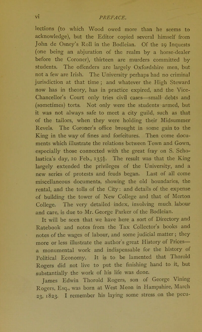 lections (to which Wood owed more than he seems to acknowledge), but the Editor copied several himself from John de Osney’s Roll in the Bodleian. Of the 29 Inquests (one being an abjuration of the realm by a horse-dealer before the Coroner), thirteen are murders committed by students. The offenders are largely Oxfordshire men, but not a few are Irish. The University perhaps had no criminal jurisdiction at that time ; and whatever the High Steward now has in theory, has in practice expired, and the Vice- Chancellor’s Court only tries civil cases—small debts and (sometimes) torts. Not only were the students armed, but it was not always safe to meet a city guild, such as that of the tailors, when they were holding their Midsummer Revels. The Coroner’s office brought in some gain to the King in the way of fines and forfeitures. Then come docu- ments which illustrate the relations between Town and Gown, especially those connected with the great fray on S. Scho- lastica’s day, 10 Feb., 1354- The result was that the King largely extended the privileges of the University, and a new series of protests and feuds began. Last of all come miscellaneous documents, showing the old boundaries, the rental, and the tolls of the City: and details of the expense of building the tower of New College and that of Merton College. The very detailed index, involving much, labour and care, is due to Mr. George Parker of the Bodleian. It will be seen that we have here a sort of Directory and Ratebook and notes from the Tax Collector’s books and notes of the wages of labour, and some judicial matter; they more or less illustrate the author's great History of Prices— a monumental work and indispensable for the history of Political Economy. It is to be lamented that Thorold Rogers did not live to put the finishing hand to it, but substantially the work of his life was done. James Edwin Thorold Rogers, son of George Vining Rogers, Esq., was born at West Meon in Hampshire, March 23, 1823. I remember his laying some stress on the pecu-