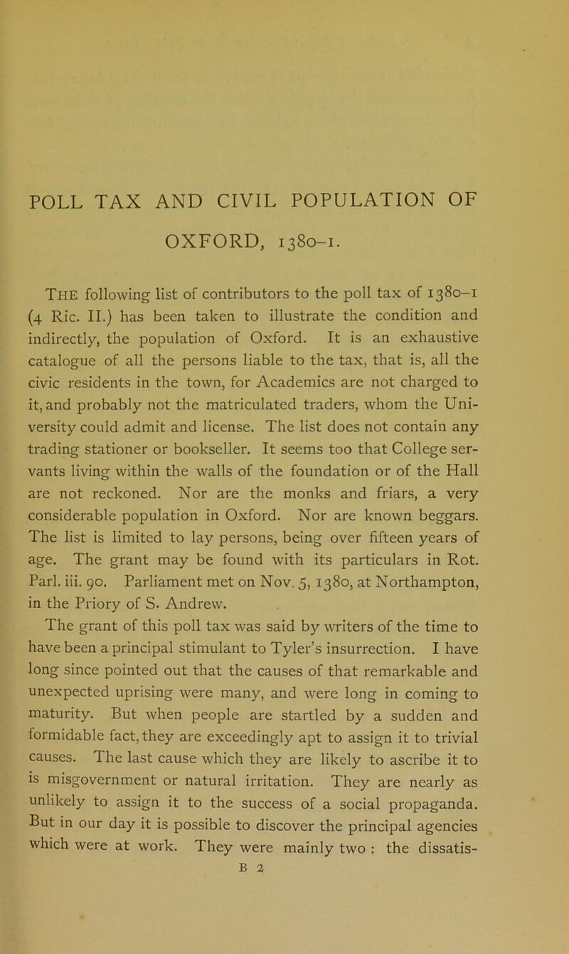 OXFORD, 1380-1. The following list of contributors to the poll tax of 1380-1 (4 Ric. II.) has been taken to illustrate the condition and indirectly, the population of Oxford. It is an exhaustive catalogue of all the persons liable to the tax, that is, all the civic residents in the town, for Academics are not charged to it, and probably not the matriculated traders, whom the Uni- versity could admit and license. The list does not contain any trading stationer or bookseller. It seems too that College ser- vants living within the walls of the foundation or of the Hall are not reckoned. Nor are the monks and friars, a very considerable population in Oxford. Nor are known beggars. The list is limited to lay persons, being over fifteen years of age. The grant may be found with its particulars in Rot. Pari. iii. 90. Parliament met on Nov. 5, 1380, at Northampton, in the Priory of S. Andrew. The grant of this poll tax was said by writers of the time to have been a principal stimulant to Tyler’s insurrection. I have long since pointed out that the causes of that remarkable and unexpected uprising were many, and were long in coming to maturity. But when people are startled by a sudden and formidable fact, they are exceedingly apt to assign it to trivial causes. The last cause which they are likely to ascribe it to is misgovernment or natural irritation. They are nearly as unlikely to assign it to the success of a social propaganda. But in our day it is possible to discover the principal agencies which were at work. They were mainly two : the dissatis- B 2