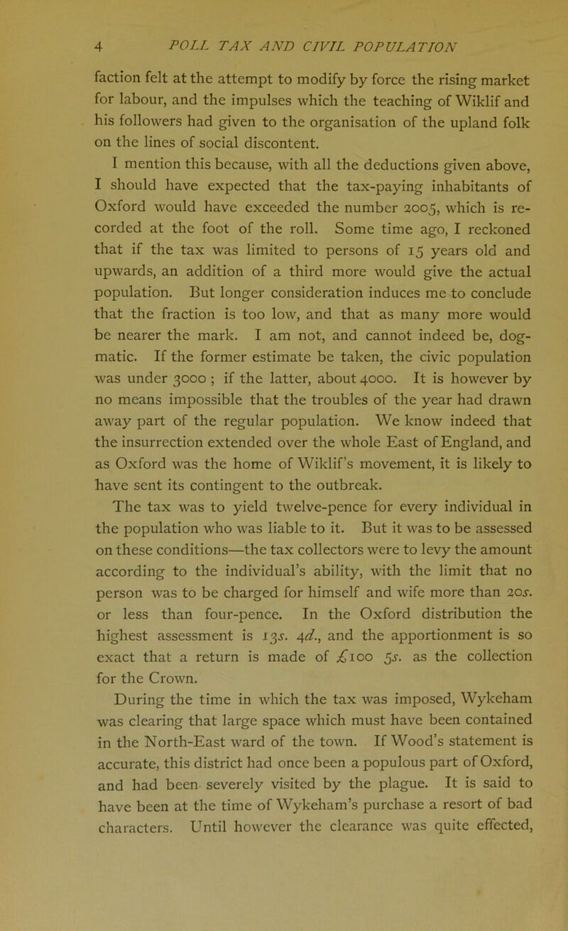 faction felt at the attempt to modify by force the rising market for labour, and the impulses which the teaching of Wiklif and his followers had given to the organisation of the upland folk on the lines of social discontent. I mention this because, with all the deductions given above, I should have expected that the tax-paying inhabitants of Oxford would have exceeded the number 2005, which is re- corded at the foot of the roll. Some time ago, I reckoned that if the tax was limited to persons of 15 years old and upwards, an addition of a third more would give the actual population. But longer consideration induces me to conclude that the fraction is too low, and that as many more would be nearer the mark. I am not, and cannot indeed be, dog- matic. If the former estimate be taken, the civic population was under 3000 ; if the latter, about 4000. It is however by no means impossible that the troubles of the year had drawn away part of the regular population. We know indeed that the insurrection extended over the whole East of England, and as Oxford was the home of Wiklif s movement, it is likely to have sent its contingent to the outbreak. The tax was to yield twelve-pence for every individual in the population who was liable to it. But it was to be assessed on these conditions—the tax collectors were to levy the amount according to the individual’s ability, with the limit that no person was to be charged for himself and wife more than 20s. or less than four-pence. In the Oxford distribution the highest assessment is 13^. 4d., and the apportionment is so exact that a return is made of ^100 $s. as the collection for the Crown. During the time in which the tax was imposed, Wykeham was clearing that large space which must have been contained in the North-East ward of the town. If Wood’s statement is accurate, this district had once been a populous part of Oxford, and had been severely visited by the plague. It is said to have been at the time of Wykeham’s purchase a resort of bad characters. Until however the clearance was quite effected,