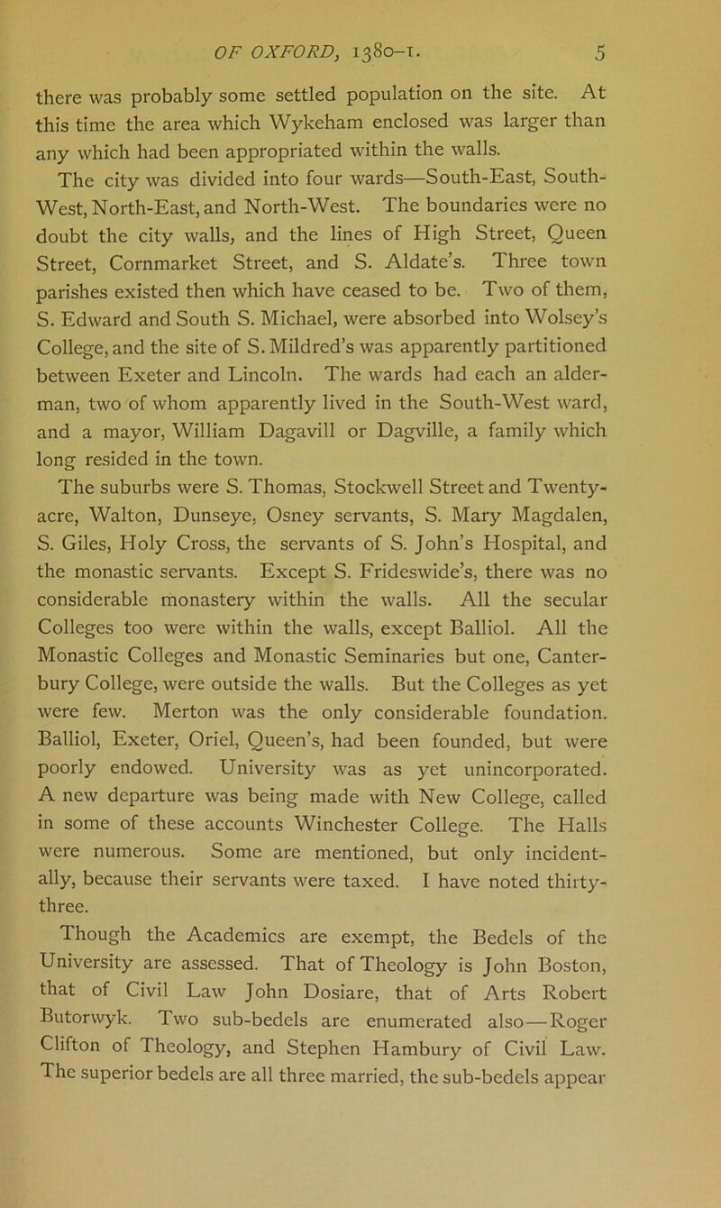 there was probably some settled population on the site. At this time the area which Wykeham enclosed was larger than any which had been appropriated within the walls. The city was divided into four wards—South-East, South- West, North-East, and North-West. The boundaries were no doubt the city walls, and the lines of High Street, Queen Street, Cornmarket Street, and S. Aldate’s. Three town parishes existed then which have ceased to be. Two of them, S. Edward and South S. Michael, were absorbed into Wolsey’s College, and the site of S. Mildred’s was apparently partitioned between Exeter and Lincoln. The wards had each an aider- man, two of whom apparently lived in the South-West ward, and a mayor, William Dagavill or Dagville, a family which long resided in the town. The suburbs were S. Thomas, Stockwell Street and Twenty- acre, Walton, Dunseye. Osney servants, S. Mary Magdalen, S. Giles, Holy Cross, the servants of S. John’s Hospital, and the monastic servants. Except S. Frideswide’s, there was no considerable monastery within the walls. All the secular Colleges too were within the walls, except Balliol. All the Monastic Colleges and Monastic Seminaries but one, Canter- bury College, were outside the walls. But the Colleges as yet were few. Merton was the only considerable foundation. Balliol, Exeter, Oriel, Queen’s, had been founded, but were poorly endowed. University was as yet unincorporated. A new departure was being made with New College, called in some of these accounts Winchester College. The Halls were numerous. Some are mentioned, but only incident- ally, because their servants were taxed. I have noted thirty- three. Though the Academics are exempt, the Bedels of the University are assessed. That of Theology is John Boston, that of Civil Law John Dosiare, that of Arts Robert Butorwyk. Two sub-bedels are enumerated also—Roger Clifton of Theology, and Stephen Hambury of Civil Law. The superior bedels are all three married, the sub-bedels appear