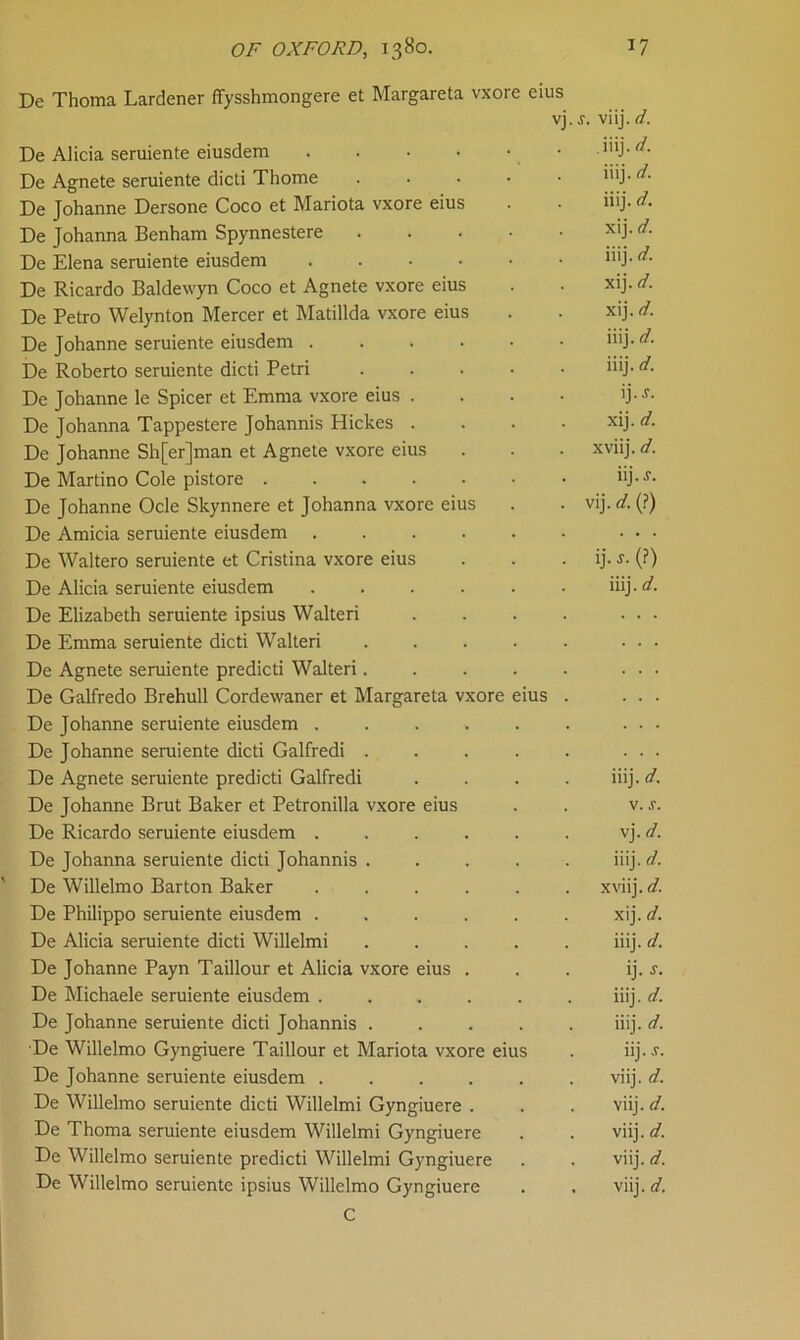 De Thoma Lardener ffysshmongere et Margareta vxore eius vj De Alicia seruiente eiusdem .... De Agnete seruiente dicti Thome De Johanne Dersone Coco et Mariota vxore eius De Johanna Benham Spynnestere De Elena seruiente eiusdem .... De Ricardo Baldewyn Coco et Agnete vxore eius De Petro Welynton Mercer et Matillda vxore eius De Johanne seruiente eiusdem . De Roberto seruiente dicti Petri De Johanne le Spicer et Emma vxore eius . De Johanna Tappestere Johannis Hickes . De Johanne Sh[er]man et Agnete vxore eius De Martino Cole pistore .... De Johanne Ocle Skynnere et Johanna vxore eius De Amicia seruiente eiusdem De Waltero seruiente et Cristina vxore eius De Alicia seruiente eiusdem De Elizabeth seruiente ipsius Walteri De Emma seruiente dicti Walteri De Agnete seruiente predicti Walteri. De Galfredo Brehull Cordewaner et Margareta vxore eius De Johanne seruiente eiusdem . De Johanne seruiente dicti Galfredi . De Agnete seruiente predicti Galfredi De Johanne Brut Baker et Petronilla vxore eius De Ricardo seruiente eiusdem . De Johanna seruiente dicti Johannis De Willelmo Barton Baker De Philippo seruiente eiusdem . De Alicia seruiente dicti Willelmi De Johanne Payn Taillour et Alicia vxore eius De Michaele seruiente eiusdem ..... De Johanne seruiente dicti Johannis .... De Willelmo Gyngiuere Taillour et Mariota vxore eius De Johanne seruiente eiusdem ..... De Willelmo seruiente dicti Willelmi Gyngiuere . De Thoma seruiente eiusdem Willelmi Gyngiuere De Willelmo seruiente predicti Willelmi Gyngiuere De Willelmo seruiente ipsius Willelmo Gyngiuere C ,f. viij. d. .iiij. d. iiij. d. iiij. d. xij. d. iiij. d. xij. d. xij. d. iiij. d. iiij. d. ij.j. xij. d. xviij. d. iij. s. vij. d. (?) ij. j. (?) iiij. d. iiij. d. v. s. vj. d. iiij. d. xviij. d. xij. d. iiij. d. ij. J. iiij. d. iiij. d. iij. s. viij. d. viij. d. viij. d. viij. d. viij. d.