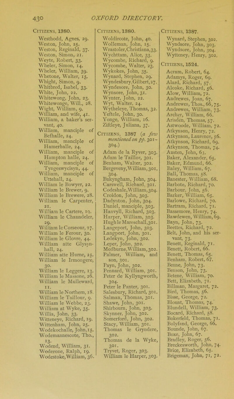Citizens, 1380. Westhodd, Agnes, 29. Weston, John, 25. Weston, Reginald, 37. Weston, Simon, 21. Weyte, Robert, 33. Wheler, Simon, 14. Wheler, William, 39. Whet one, Walter, 15. Whight, Simon, 9. Whitbred, Isabel, 33. White, John, 22. Whitewong, John, 23. Whitewonge, Will., 28. Wight, William, 9. William, and wife, 41. William, a baker’s ser- vant, 40. William, manciple of Befhalle, 24. William, manciple of Hamerballe, 24. William, manciple of Hampton halle, 24. William, manciple of Tyngeswycisyn, 44. William, manciple of Uttehall, 24. William le Bowyer, 22. William le Brewer, 9. William le Brewere, 28. William le Carpenter, 21. William le Cartere, ig. William le Chaundeler, 29. William leCorseour, 27. William le Ferour, 30. William le Glovre, 44. William atte Glysyn- hall, 24. William atte Hume, 25. William le Irmongere, 30. William le Leggere, 13. William le Massone, 26. William le Mulleward, 11. William le Northern, 18. William le Taillour, 9. William le Webbe, 23. William at Wyke, 35. Willis, John, 33. Witteneye, Richard, 19. Wittenham, John, 25. Wodekochalle, John,15. Wodemannescote, Tho., 13- Wodend, William, 31. Woderone, Ralph, 19. Wodestoke,William, 36. Citizens, 1380. Woldircote, John, 40. Wolleman, John, 15. Wrastoler, Christiana, 33. Wychttam, Alice, 33. Wycombe, Richard, 9. Wycombe, Walter, 23. Wykokes, John, 35. Wynard, Stephen, 29. Wyndesbury. Gilbert, 2 7. Wyndesore, John, 30. Wynsore, John, 31. Wynter, John, 22. Wyt, Walter, 24. Wytheleye, Thomas, 32. Yeftcle, John, 30. Yonge, William, 16. Ziftleye, Juliana, 37. Citizens, 1387 (a few mentioned on pp. 301- 3°4-) Adam de la Ryver, 303. Adam le Taillor, 301. Benham, Walter, 302. Bergeveny,William, 301, 3°4- Bukyngham, John, 304. Carswell, Richard, 301. Codeshale,William, 304. Croidon, John, 303. Dadynton, John, 304. Daniel, manciple, 303. Hanvyll, Richard, 303. Harper, William, 303. Hugh le Mareschall,30i. Langeport, John, 303. Langport, John, 301. Ledekyn, John, 302. Leper, John, 302. Mcdbume, William, 302. Palmer, William, and son, 301. Payn, John, 302. Pennard, William, 301. Peter de Kyllyngworth, 3°4- Peter le Panter, 301. Salesbury, Richard, 301. Salman, Thomas, 301. Shawe, John, 301. Shirboum, John, 303. Skynner, John, 302. Somerford, John, 302. Stacy, William, 301. Thomas le Gryndere, 3° 2. Thomas de la Wyke, 301- Try vet, Roger, 303. William le Harper, 303. Citizens, 1387. Wynard, Stephen, 302. Wyndsore, John, 303. Wyndsore, John, 304. Wytteney, Plenry, 302. Citizens, 1524. Acram, Robert, 64. Adamys, Roger, 69. Alard, Richard, 57. Alcoke, Richard, 56. Alow, William, 72. Andrewes, Joan, 67. Andrewes, Thos., 66, 75. Andrewes, William, 73. Archer, William, 66. Arisden, Thomas, 57. Astwoode, William, 72. Atkynson, Henry, 72. Atkynson, Laurence, 56. Atkynson, Richard, 69. Atkynson, Thomas, 74. Austen, John, 63. Baker, Alexander, 65. Baker, Edmund, 66. Baley, William, 67. Ball, Thomas, 58. Banester, William, 68. Barbote, Richard, 70. Barbour, John, 56. Barker, William, 65. Barlowe, Richard, 70. Bartram, Richard, 71. Bassemore, Henry, 74. Bawdewen, William, 69. Bayn, John, 73. Beettcs, Richard, 72. Belt, John, and his ser- vant, 73. Benett, Reginald, 71. Benett, Robert, 66. Benett, Thomas, 65. Benham, Robert, 67. Benne, John, 73. Benson, John, 73. Betene, William, 70. Bett, Elizabeth, 71. Billman, Margaret, 72. Bird, Thomas, 56. Bisse, George, 72. Blount, Thomas, 74. Blundell, William, 73. Bocard, Richard, 58. Bokerfeld, Thomas, 71. Bolyfand, George, 66. Bounde, John, 67. Boxe, John, 67. Bradley, Roger, 56. Breckesworth, John, 74. Brice, Elizabeth, 65. Brigeman, John, 71, 72.
