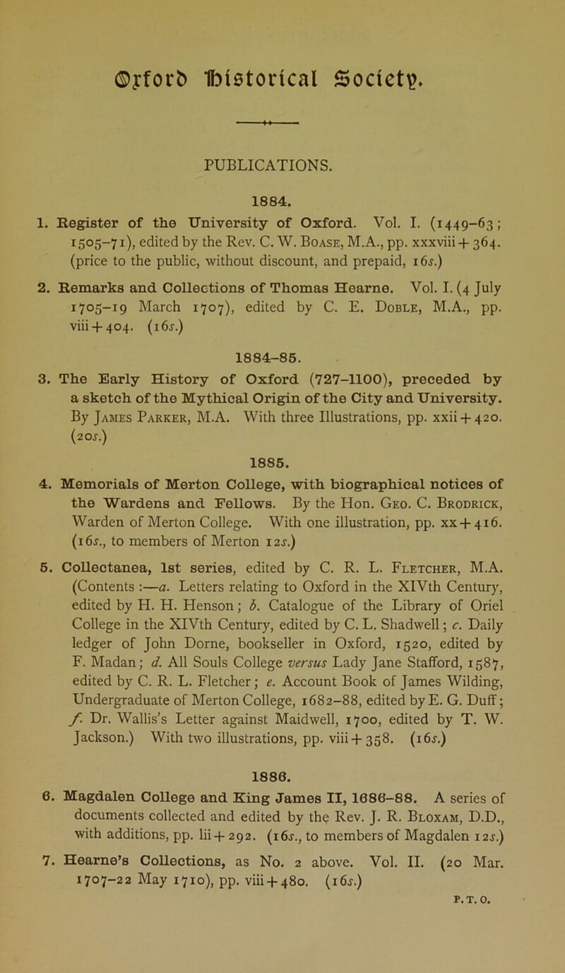 ©yfotrfc) Ibistotical Society. PUBLICATIONS. 1884. 1. Register of the University of Oxford. Vol. I. (1449-63; I5°5_7I), edited by the Rev. C. W. Boase, M.A., pp. xxxviii + 364. (price to the public, without discount, and prepaid, i6j.) 2. Remarks and Collections of Thomas Hearne. Vol. I. (4 July 1705-19 March 1707), edited by C. E. Doble, M.A., pp. viii + 404. (i6r.) 1884-85. 3. The Early History of Oxford (727-1100), preceded by a sketch of the Mythical Origin of the City and University. By James Parker, M.A. With three Illustrations, pp. xxii + 420. (2 or.) 1885. 4. Memorials of Merton College, with biographical notices of the Wardens and Eellows. By the Hon. Geo. C. Brodrick, Warden of Merton College. With one illustration, pp. xx + 416. (i6r., to members of Merton i2r.) 5. Collectanea, 1st series, edited by C. R. L. Fletcher, M.A. (Contents :—a. Letters relating to Oxford in the XIVth Century, edited by H. H. Henson; b. Catalogue of the Library of Oriel College in the XIVth Century, edited by C. L. Shadwell; c. Daily ledger of John Dome, bookseller in Oxford, 1520, edited by F. Madan; d. All Souls College versus Lady Jane Stafford, 1587, edited by C. R. L. Fletcher; e. Account Book of James Wilding, Undergraduate of Merton College, 1682-88, edited by E. G. Duff; f. Dr. Wallis’s Letter against Maidwell, 1700, edited by T. W. Jackson.) With two illustrations, pp. viii+358. (i6j.) 1880. 6. Magdalen College and King James II, 1680-88. A series of documents collected and edited by the Rev. J. R. Bloxam, D.D., with additions, pp. lii-f 292. (16s., to members of Magdalen 12J.) 7. Hearne’s Collections, as No. 2 above. Vol. II. (20 Mar. 1707-22 May 1710), pp. viii + 480. (i6j.) p.t. 0.