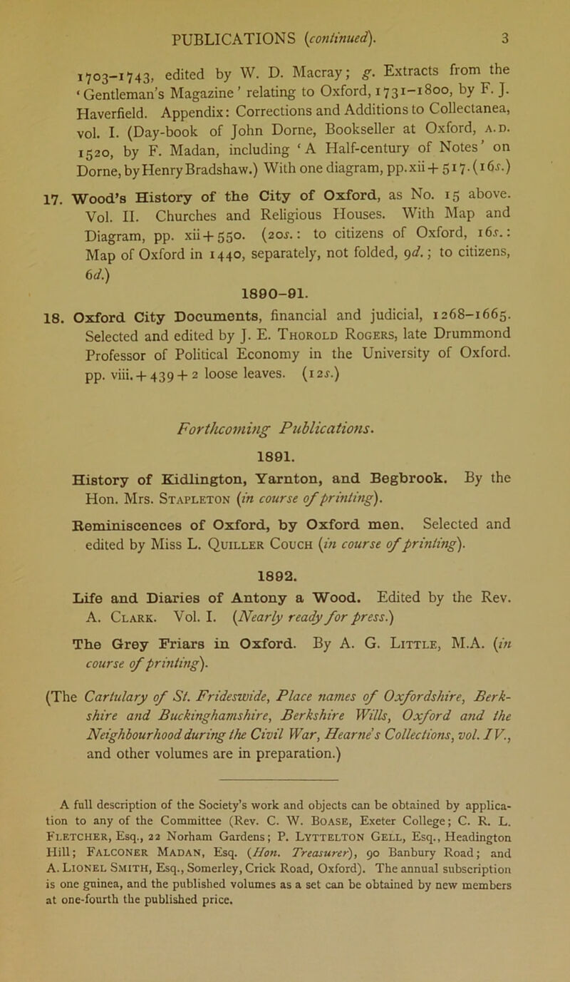 1703-1743, edited by W. D. Macray; g. Extracts from the ‘ Gentleman’s Magazine ’ relating to Oxford, 1731-1800, by F. J. Haverfield. Appendix: Corrections and Additions to Collectanea, vol. I. (Day-book of John Dome, Bookseller at Oxford, a.d. 1520, by F. Madan, including ‘A Half-century of Notes’ on Dome, by Henry Bradshaw.) With one diagram, pp. xii + 517. (16 j. ) 17. Wood’s History of the City of Oxford, as No. 15 above. Vol. II. Churches and Religious Houses. With Map and Diagram, pp. xii+ 550. (20J.: to citizens of Oxford, i6r.: Map of Oxford in 1440, separately, not folded, 9d.; to citizens, 6d.) 1890-91. 18. Oxford City Documents, financial and judicial, 1268-1665. Selected and edited by J. E. Thorold Rogers, late Drummond Professor of Political Economy in the University of Oxford, pp. viii. -f-439-1-2 loose leaves. (i2r.) Forthcoming Publications. 1891. History of Kidlington, Yarnton, and Begbrook. By the Hon. Mrs. Stapleton (in course of printing). Reminiscences of Oxford, by Oxford men. Selected and edited by Miss L. Quiller Couch (in course of printing). 1892. Life and Diaries of Antony a Wood. Edited by the Rev. A. Clark. Vol. I. (Nearly ready for press.) The Grey Friars in Oxford. By A. G. Little, M.A. (in course of printing). (The Cartulary of St. Frideswide, Place names of Oxfordshire, Berk- shire and Buckinghamshire, Berkshire Wills, Oxford arid the Neighbourhood during the Civil War, Hearne’s Collections, vol. IV., and other volumes are in preparation.) A full description of the Society’s work and objects can be obtained by applica- tion to any of the Committee (Rev. C. W. Boase, Exeter College; C. R. L. Fletcher, Esq., 22 Norham Gardens; P. Lyttelton Gell, Esq., Headington Hill; Falconer Madan, Esq. (Hon. Treasurer), 90 Banbury Road; and A. Lionel Smith, Esq., Somerley, Crick Road, Oxford). The annual subscription is one guinea, and the published volumes as a set can be obtained by new members at one-fourth the published price.