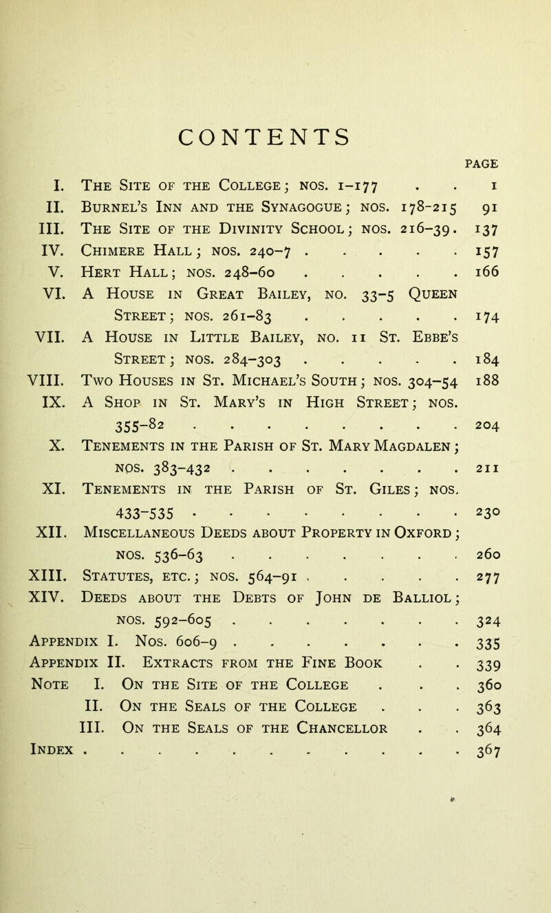 CONTENTS PAGE I. The Site of the College; nos. 1-177 . . i II. BuRNEL’S InN and THE SyNAGOGUE ; NOS. 178-215 91 III. The Site of the Divinity School ; nos. 216-39. ^37 IV. Chimere Hall; nos. 240-7 157 V. Hert Hall; nos. 248-60 166 VI. A House in Great Bailey, no. 33-5 Queen Street; nos. 261-83 ^74 VII. A House in Little Bailey, no. ii St. Ebbe’s Street; nos. 284-303 184 VIII. Two Houses in St. Michael’s South; nos. 304-54 188 IX. A Shop in St. Mary’s in High Street; nos. 355-S2 204 X. Tenements in THE Parish of St. Mary Magdalen ; NOS. 383-432 211 XI. Tenements in the Parish of St. Giles; nos. 433-535 230 XII. Miscellaneous Deeds about Property in Oxford ; NOS. 536-63 ....... 260 XIII. Statutes, etc. ; nos. 564-91 277 XIV. Deeds about the Debts of John de Balliol; NOS. 592-605 324 Appendix I. Nos. 606-9 335 Appendix II. Extracts from the Fine Book . . 339 Note I. On the Site of the College . . . 360 II. On THE SeALS of THE COLLEGE . . . 363 III. On THE Seals of THE Chancellor . . 364 Index 367