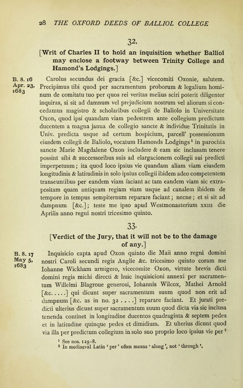 B. 8. i6 Apr. 23, 1683 B. 8.17 May 5, 1683 32. [Writ of Charles II to hold an inquisition whether Balliol may enclose a footway between Trinity College and Hamond^s Lodgings.] Carolus secundus dei gracia [&c.] vicecomiti Oxonie, salutem. Precipimus tibi quod per sacramentum proborum & legalium homi- num de comitatu tuo per quos rei veritas melius sciri poterit diligenter inquiras, si sit ad damnum vel prejudicium nostrum vel aliorum si con- cedamus magistro & scholaribus collegii de Baliolo in Universitate Oxon, quod ipsi quandam viam pedestrem ante collegium predictum ducentem a magna janua de collegio sancte & individue Trinitatis in Univ. predicta usque ad certum hospicium, parcell’ possessionum eiusdem collegii de Baliolo, vocatum Hamonds Lodgings ^ in parochia sancte Marie Magdalene Oxon includere & eam sic inclusam tenere possint sibi & successoribus suis ad elargacionem collegii sui predicti imperpetuum; ita quod loco ipsius vie quandam aliam viam eiusdem longitudinis & latitudinis in solo ipsius collegii ibidem adeo competentem transeuntibus per eandem viam faciant ac tam eandem viam sic extra- positam quam antiquam regiam viam usque ad canalem ibidem de tempore in tempus sempiternum reparare faciant; necne; et si sit ad dampnum [&c.]; teste me ipso apud Westmonasterium xxiii die Aprilis anno regni nostri tricesimo quinto. 33- [Verdict of the Jury, that it will not be to the damage of any.] Inquisicio capta apud Oxon quinto die Maii anno regni domini nostri Caroli secundi regis Anglie &c. tricesimo quinto coram me Iohanne Wickham armigero, vicecomite Oxon, virtute brevis dicti domini regis michi directi & huic inquisicioni annexi per sacramen- tum Willelmi Blagroue generosi, Iohannis Wilcox, Mathei Arnold [&c ] qui dicunt super sacramentum suum quod non erit ad dampnum [&c. as in no. 32 . . . .] reparare faciant. Et jurati pre- dicti ulterius dicunt super sacramentum suum quod dicta via sic inclusa tenenda continet in longitudine ducentos quadraginta & septem pedes et in latitudine quinque pedes et dimidium. Et ulterius dicunt quod via illa per predictum collegium in solo suo proprio loco ipsius vie per ^ ^ See nos. 125-8. 2 In mediaeval Latin ‘ per ’ often means ‘ along not ‘ through \