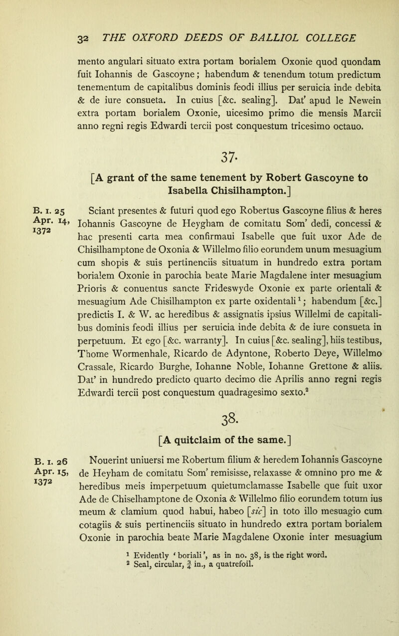 B. I. 25 Apr. 14, 1372 B. I. 26 Apr. 15, 1372 mento angulari situato extra portam borialem Oxonie quod quondam fuit Iohannis de Gascoyne; habendum & tenendum totum predictum tenementum de capitalibus dominis feodi illius per seraicia inde debita & de iure consueta. In cuius [&c. sealing]. Dat’ apud le Newein extra portam borialem Oxonie, uicesimo primo die mensis Marcii anno regni regis Edwardi tercii post conquestum tricesimo octauo. 37- [A grant of the same tenement by Robert Gascoyne to Isabella Chisilhampton.] Sciant presentes & futuri quod ego Robertus Gascoyne filius & heres Iohannis Gascoyne de Heygham de comitatu Som’ dedi, concessi & hac presenti carta mea confirmaui Isabelle que fuit uxor Ade de Chisilhamptone de Oxonia & Willelmo filio eorundem unum mesuagium cum shopis & suis pertinenciis situatum in hundredo extra portam borialem Oxonie in parochia beate Marie Magdalene inter mesuagium Prioris & conuentus sancte Frideswyde Oxonie ex parte orientali & mesuagium Ade Chisilhampton ex parte oxidentali ^; habendum [&c.] predictis I. & W. ac heredibus & assignatis ipsius Willelmi de capitali- bus dominis feodi illius per seruicia inde debita & de iure consueta in perpetuum. Et ego [&c. warranty]. In cuius [&c. sealing], hiis testibus, Thorne Wormenhale, Ricardo de Adyntone, Roberto Deye, Willelmo Crassale, Ricardo Burghe, Iohanne Noble, Iohanne Grettone & aliis. Dat’ in hundredo predicto quarto decimo die Aprilis anno regni regis Edwardi tercii post conquestum quadragesimo sexto.^ 38. [A quitclaim of the same.] Nouerint uniuersi me Robertum filium & heredem Iohannis Gascoyne de Heyham de comitatu Som’ remisisse, relaxasse & omnino pro me & heredibus meis imperpetuum quietumclamasse Isabelle que fuit uxor Ade de Chiselhamptone de Oxonia & Willelmo filio eorundem totum ius meum & clamium quod habui, habeo [sic] in toto illo mesuagio cum cotagiis & suis pertinenciis situato in hundredo extra portam borialem Oxonie in parochia beate Marie Magdalene Oxonie inter mesuagium 1 Evidently ‘boriali’, as in no. 38, is the right word. 2 Seal, circular, f in., a quatrefoil.