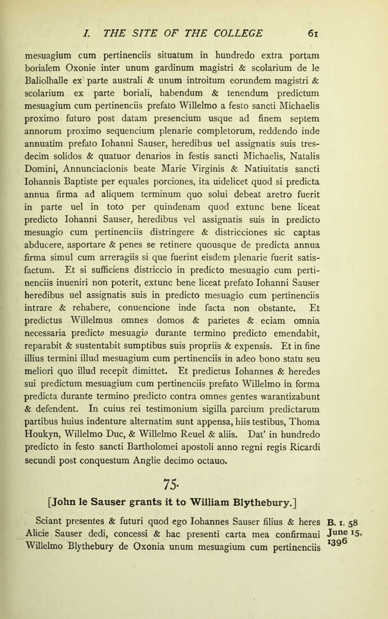 mesuagium cum pertinendis situatum in hundredo extra portam borialem Oxonie inter unum gardinum magistri & scolarium de le Baliolhalle ex parte australi & unum introitum eorundem magistri & scolarium ex parte boriali, habendum & tenendum predictum mesuagium cum pertinenciis prefato Willelmo a festo sancti Michaelis proximo futuro post datam presencium usque ad finem septem annorum proximo sequencium plenarie completorum, reddendo inde annuatim prefato Iohanni Sauser, heredibus uel assignatis suis tres- decim solidos & quatuor denarios in festis sancti Michaelis, Natalis Domini, Annunciacionis beate Marie Virginis & Natiuitatis sancti Iohannis Baptiste per equales porciones, ita uidelicet quod si predicta annua firma ad aliquem terminum quo solui debeat aretro fuerit in parte uel in toto per quindenam quod extunc bene liceat predicto Iohanni Sauser, heredibus vel assignatis suis in predicto mesuagio cum pertinenciis distringere & districciones sic captas abducere, asportare & penes se retinere quousque de predicta annua firma simul cum arreragiis si que fuerint eisdem plenarie fuerit satis- factum. Et si sufficiens districcio in predicto mesuagio cum perti- nenciis inueniri non poterit, extunc bene liceat prefato Iohanni Sauser heredibus uel assignatis suis in predicto mesuagio cum pertinenciis intrare & rehabere, conuencione inde facta non obstante. Et predictus Willelmus omnes domos & parietes & eciam omnia necessaria predict(? mesuagD durante termino predicto emendabit, reparabit & sustentabit sumptibus suis propriis & expensis. Et in fine illius termini illud mesuagium cum pertinenciis in adeo bono statu seu meliori quo illud recepit dimittet. Et predictus Iohannes & heredes sui predictum mesuagium cum pertinenciis prefato Willelmo in forma predicta durante termino predicto contra omnes gentes warantizabunt & defendent. In cuius rei testimonium sigilla parcium predictarum partibus huius indenture alternatim sunt appensa, hiis testibus, Thoma Houkyn, Willelmo Duc, & Willelmo Reuel & aliis. Dat’ in hundredo predicto in festo sancti Bartholomei apostoli anno regni regis Ricardi secundi post conquestum Anglie decimo octauo. 75- [John le Sauser grants it to William Blythebury.] Sciant presentes & futuri quod ego Iohannes Sauser filius & heres B. i. 58 Alicie Sauser dedi, concessi & hac presenti carta mea confirmaui ^5» Willelmo Blythebury de Oxonia unum mesuagium cum pertinenciis