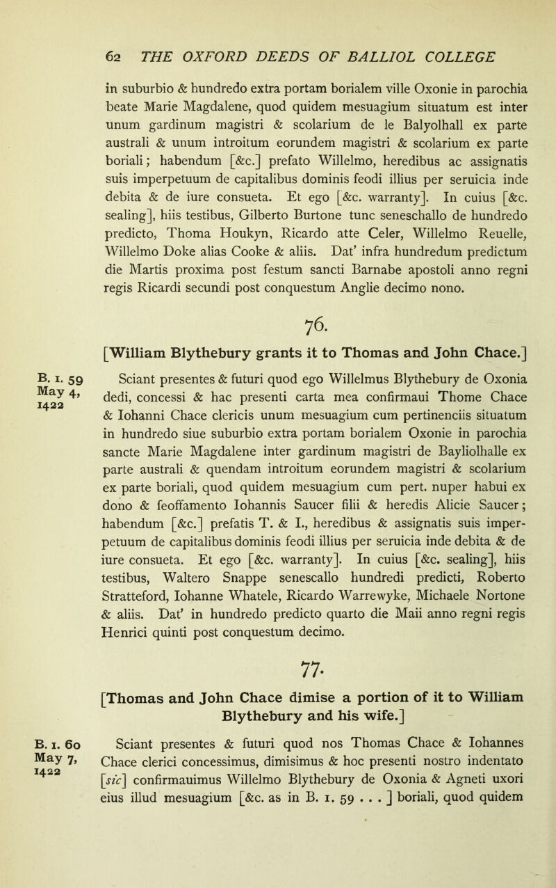 B. I. 59 May 4, 1422 B. I. 60 May 7, 1422 in suburbio & hundredo extra portam borialem ville Oxonie in parochia beate Marie Magdalene, quod quidem mesuagium situatum est inter unum gardinum magistri & scolarium de le Balyolhall ex parte australi & unum introitum eorundem magistri & scolarium ex parte boriali; habendum [&c.] prefato Willelmo, heredibus ac assignatis suis imperpetuum de capitalibus dominis feodi illius per seruicia inde debita & de iure consueta. Et ego [&c. warranty]. In cuius [&c. sealing], hiis testibus, Gilberto Burtone tunc seneschallo de hundredo predicto, Thoma Houkyn, Ricardo atte Celer, Willelmo Reuelle, Willelmo Doke alias Cooke & aliis. Dat’ infra hundredum predictum die Martis proxima post festum sancti Barnabe apostoli anno regni regis Ricardi secundi post conquestum Anglie decimo nono. [William Blythebury grants it to Thomas and John Chace.] Sciant presentes & futuri quod ego Willelmus Blythebury de Oxonia dedi, concessi & hac presenti carta mea confirmaui Thome Chace & Iohanni Chace clericis unum mesuagium cum pertinenciis situatum in hundredo siue suburbio extra portam borialem Oxonie in parochia sancte Marie Magdalene inter gardinum magistri de Bayliolhalle ex parte australi & quendam introitum eorundem magistri & scolarium ex parte boriali, quod quidem mesuagium cum pert. nuper habui ex dono & feoffamento Iohannis Saucer filii & heredis Alicie Saucer; habendum [&c.] prefatis T. & I., heredibus & assignatis suis imper- petuum de capitalibus dominis feodi illius per seruicia inde debita & de iure consueta. Et ego [&c. warranty]. In cuius [&c. sealing], hiis testibus, Waltero Snappe senescallo hundredi predicti, Roberto Stratteford, Iohanne Whatele, Ricardo Warrewyke, Michaele Nortone & aliis. Dat’ in hundredo predicto quarto die Maii anno regni regis Henrici quinti post conquestum decimo. [Thomas and John Chace dimise a portion of it to William Blythebury and his wife.] Sciant presentes & futuri quod nos Thomas Chace & Iohannes Chace clerici concessimus, dimisimus & hoc presenti nostro indentato [6‘fc] confirmauimus Willelmo Blythebury de Oxonia & Agneti uxori eius illud mesuagium [&c. as in B. i. 59 ... ] boriali, quod quidem
