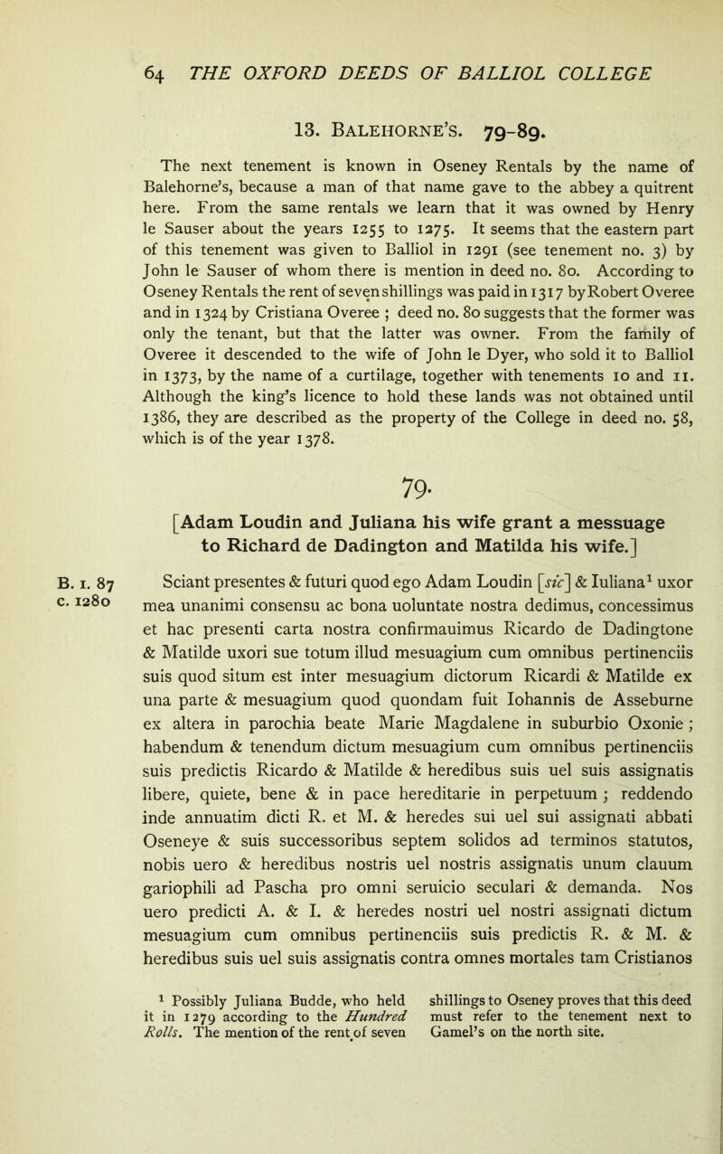 B. I. 87 c. 1280 13. Balehorne’s. 79-89. The next tenement is known in Oseney Rentals by the name of Balehorne’s, because a man of that name gave to the abbey a quitrent here. From the same rentals we learn that it was owned by Henry le Sauser about the years 1255 to 1275. It seems that the eastem part of this tenement was given to Balliol in 1291 (see tenement no. 3) by John le Sauser of whom there is mention in deed no. 80. According to Oseney Rentals the rent of sevenshillings was paidin 1317 byRobert Overee and in 1324 by Cristiana Overee ; deed no. 80 suggests that the former was only the tenant, but that the latter was owner. From the faihily of Overee it descended to the wife of John le Dyer, who sold it to Balliol in 1373, by the name of a curtilage, together with tenements 10 and ii. Although the king’s licence to hold these lands was not obtained until 1386, they are described as the property of the College in deed no. 58, which is of the year 1378. 79- [Adam Loudin and Juliana his wife grant a messuage to Richard de Dadington and Matilda his wife.] Sciant presentes & futuri quod ego Adam Loudin & luliana^ uxor mea unanimi consensu ac bona uoluntate nostra dedimus, concessimus et hac presenti carta nostra confirmauimus Ricardo de Dadingtone & Matilde uxori sue totum illud mesuagium cum omnibus pertinenciis suis quod situm est inter mesuagium dictorum Ricardi & Matilde ex una parte & mesuagium quod quondam fuit Iohannis de Asseburne ex altera in parochia beate Marie Magdalene in suburbio Oxonie ; habendum & tenendum dictum mesuagium cum omnibus pertinenciis suis predictis Ricardo & Matilde & heredibus suis uel suis assignatis libere, quiete, bene & in pace hereditarie in perpetuum ; reddendo inde annuatim dicti R. et M. & heredes sui uel sui assignati abbati Oseneye & suis successoribus septem solidos ad terminos statutos, nobis uero & heredibus nostris uel nostris assignatis unum clauum gariophili ad Pascha pro omni seruicio seculari & demanda. Nos uero predicti A. & I. & heredes nostri uel nostri assignati dictum mesuagium cum omnibus pertinenciis suis predictis R. & M. & heredibus suis uel suis assignatis contra omnes mortales tam Cristianos 1 Possibly Juliana Budde, who held shillingsto Oseney proves that this deed it in 1279 according to the Hundred must refer to the tenement next to Rolls, The mention of the rent^of seven GamePs on the north site.