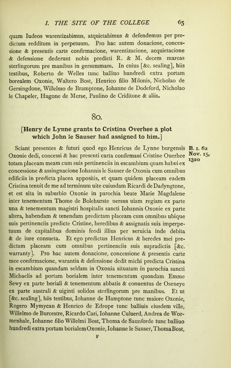 quam ludeos warentizabimus, atquietabimus & defendemus per pre- dictum redditum in perpetuum. Pro hac autem donacione, conces- sione & presentis carte confirmacione, warentizacione, acquietacione •& defensione dederunt nobis predicti R. & M. decem marcas sterlingorum pre manibus in gersummam. In cuius [&c. sealing], hiis testibus, Roberto de Welles tunc balliuo hundredi extra portam borealem Oxonie, Waltero Bost, Henrico filio Milonis, Nicholao de Gersingdone, Willelmo de Bramptone, Iohanne de Dodeford, Nicholao le Chapeler, Hugone de Merse, Paulino de Criditone & aliis. 80. [Henry de Lynne grants to Cristina Overhee a plot which John le Sauser had assigned to him.] Sciant presentes & futuri quod ego Henricus de Lynne burgensis B. i. 62 Oxonie dedi, concessi & hac presenti carta confirmaui Cristine Ouerhee ^5» ^ 1320 totam placeam meam cum suis pertinenciis in escambium quam habui ex concessione & assingnacione Iohannis le Sauser de Oxonia cum omnibus edificiis in predicta placea appositis, et quam quidem placeam eadem Cristina tenuit de me ad terminum uite cuiusdam Ricardi de Dadyngtone, et est sita in suburbio Oxonie in parochia beate Marie Magdalene inter tenementum Thome de Bolehurste uersus uiam regiam ex parte una & tenementum magistri hospitalis sancti Iohannis Oxonie ex parte altera, habendam & tenendam predictam placeam cum omnibus ubique suis pertinenciis predicte Cristine, heredibus & assignatis suis imperpe- tuum de capitalibus dominis feodi illius per seruicia inde debita & de iure consueta. Et ego predictus Henricus & heredes mei pre- dictam placeam cum omnibus pertinenciis suis supradictis [&c. warranty]. Pro hac autem donacione, concessione & presentis carte mee confirmacione, warantia & defensione dedit michi predicta Cristina in escambium quandam seldam in Oxonia situatam in parochia sancti Michaelis ad portam borialem inter tenementum quondam Emme Sewy ex parte boriali & tenementum abbatis & conuentus de Oseneye ex parte australi & uiginti solidos sterlingorum pre manibus. Et ut [&c. sealing], hiis testibus, Iohanne de Hamptone tunc maiore Oxonie, Rogero Mymycan & Henrico de Edrope tunc balliuis eiusdem ville, Willelmo de Burcestre, Ricardo Cari, Iohanne Culuerd, Andrea de Wor- menhale, Iohanne filio Willelmi Bost, Thoma de Saunforde tunc balliuo hundredi extra portam borialem Oxonie, Iohanne le Sauser, ThomaBost,