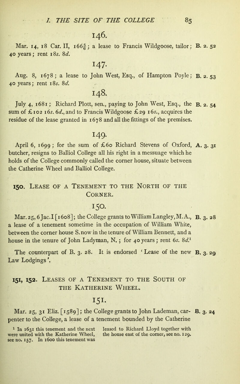 146. Mar. 14, 18 Car. II, i66f; a lease to Francis Wildgoose, tailor; B. 2. 52 40 years; rent i Ss. 8d. 147. Aug. 8, 1678 ; a lease to John West, Esq., of Hampton Pojle; B. 2. 53 40 years; rent i8j‘. 8d. 148. July 4, 1681; Richard Plott, sen., paying to John West, Esq., the B. 2. 54 sum of £102 i6j. 6d., and to Francis Wildgoose £29 i6j., acquires the residue of the lease granted in 1678 and ali the fittings of the premises. 149. April 6, 1699 ; for the sum of £60 Richard Stevens of Oxford, A. 3. 31 butcher, resigns to Balliol College ali his right in a messuage which he holds of the College commonly called the corner house, situate between the Catherine Wheel and Balliol College. 150. Lease of a Tenement to the North of the Corner. 150. Mar.25,6 Jac.I [1608]; the College grants toWilliamLangley,M.A., B. 3. 28 a lease of a tenement sometime in the occupation of William White, between the corner house S.now in the tenure of William Bennett, and a house in the tenure of John Ladyman, N, ; for 40 years; rent 6^. 8d} The counterpart of B. 3. 28. It is endorsed ‘ Lease of the new B. 3. 29 Law Lodgings \ 151, 152. Leases of a Tenement to the South of THE KATHERINE WhEEL. 151- Mar. 25, 31 Eliz. [1589] ; the College grants to John Lademan, car- B. 3. 24 penter to the College, a lease of a tenement bounded by the Catherine 1 In 1631 this tenement and the next leased to Richard Lloyd together with were united with the Katherine Wheel, the house east of the comer, see no. 129. see no. 157. In 1600 this tenement was