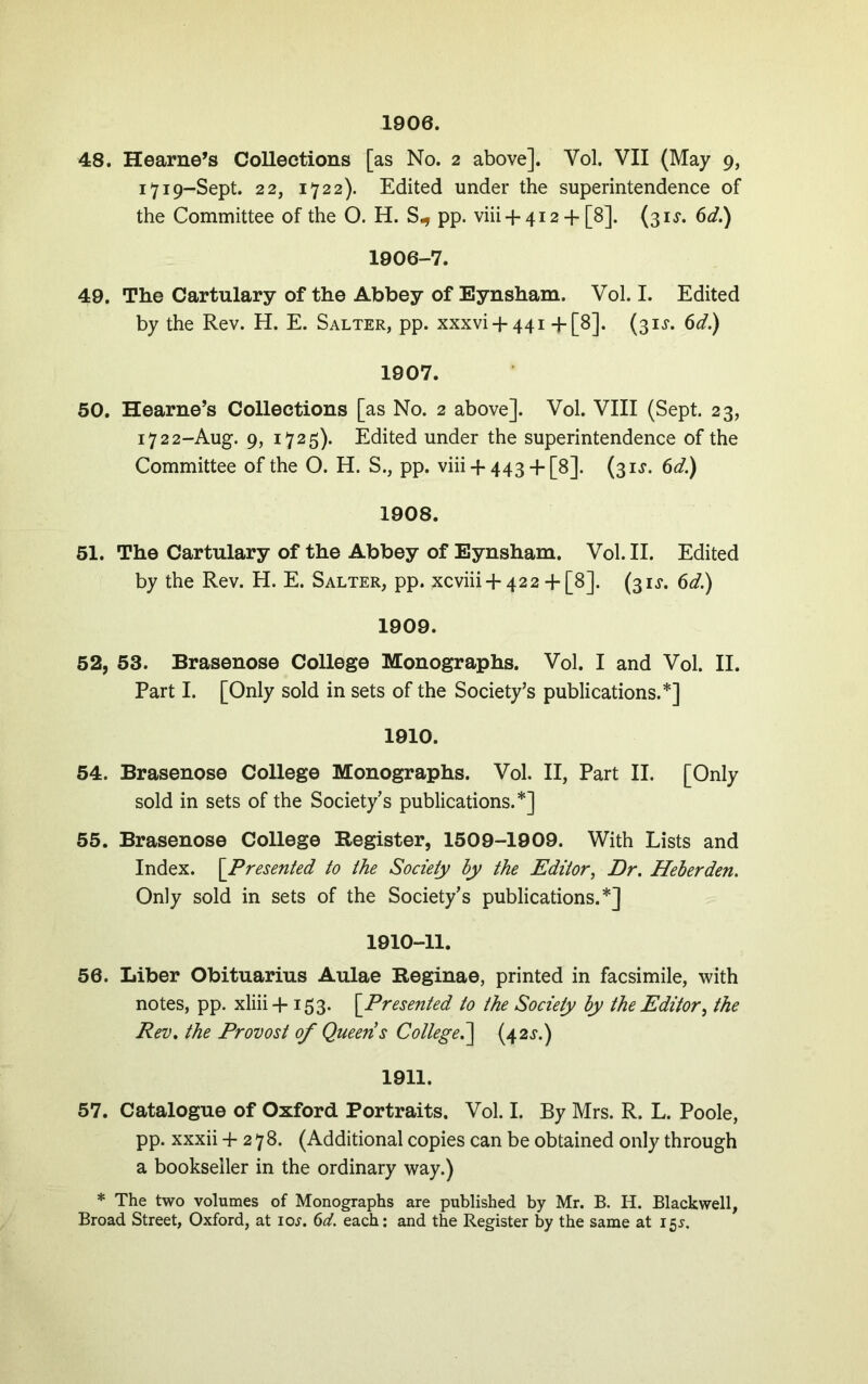 1906. 48. Hearne’s CoUeotions [as No. 2 above]. Vol. VII (May 9, 1719-Sept. 22, 1722). Edited under the superintendence of the Committee of the O. H. S., pp. viii + 412 + [8]. (31^. 6d.) 1906-7. 49. The Cartulary of the Abbey of Eynsham. Vol. I. Edited by the Rev. H. E. Salter, pp. xxxvi + 441 +[8]. (31J. 6d.) 1907. 50. Hearne’s Collections [as No. 2 above]. Vol. VIII (Sept. 23, 1722-Aug. 9, 1725). Edited under the superintendence of the Committee of the O. H. S., pp. viii + 443 + [8]. (31^“. 6d.) 1908. 51. The Cartulary of the Abbey of Eynsham. Vol. II. Edited by the Rev. H. E. Salter, pp. xcviii + 42 2 + [8]. (31^. 6d.) 1909. 52. 53. Brasenose College Monographs. Vol. I and Vol. II. Part I. [Only sold in sets of the Society’s publications.*] 1910. 54. Brasenose College Monographs. Vol. II, Part II. [Only sold in sets of the Society's publications.*] 55. Brasenose College Register, 1509-1909. With Lists and Index. \_Presented to the Society hy the Editor, Dr, Heherden. Only sold in sets of the Society’s publications.*] 1910-11. 56. Liber Obituarius Aulae Reginae, printed in facsimile, with notes, pp. xliii+ 153. \Presented to the Society by the Editor, the Rev, the Frovost of Queens College^ (42^.) 1911. 57. Catalogue of Oxford Portraits. Vol. I. By Mrs. R. L. Poole, pp. xxxii +278. (Additional copies can be obtained only through a bookseller in the ordinary way.) * The two volumes of Monographs are published by Mr. B. H. Blackwell, Broad Street, Oxford, at loj. ()d. each: and the Register by the same at 15^.