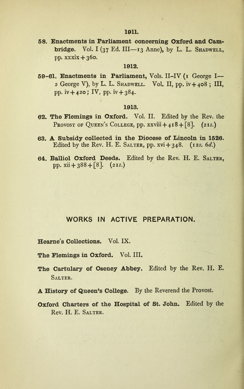 1911. 58. Enactments in Farliament concerning Oxford and Cam- bridge. Vol. I (37 Ed. III—13 Anne), by L. L. Shadwell, pp. xxxix + 360. 1912. 59-61. Enactments in Farliament, Vols. II-IV (i George I— 2 George V), by L. L. Shadwell. Vol. II, pp. iv + 408 ; III, pp. iv + 420; IV, pp. iv + 384. 1913. 62. The Flemings in Oxford. Vol. II. Edited by the Rev. the Provost of Queen’s College, pp. xxviii 4-418 + [8]. (2 is.) 63. A Subsidy collected in the Diocese of Lincoln in 1526. Edited by the Rev. H. E. Salter, pp. xvi + 348. (i2j. 6d.) 64. Balliol Oxford Deeds. Edited by the Rev. H. E. Salter, pp. xii + 388 + [8]. {21S.) WORKS IN ACTIVE PREPARATION. Hearne’s Collections. Vol. IX. The Flemings in Oxford. Vol. III. The Cartulary of Oseney Abbey. Edited by the Rev. H. E. Salter. A History of Queen^s College. By the Reverend the Provost. Oxford Charters of the Hospital of St. John. Edited by the Rev. H. E. Salter.