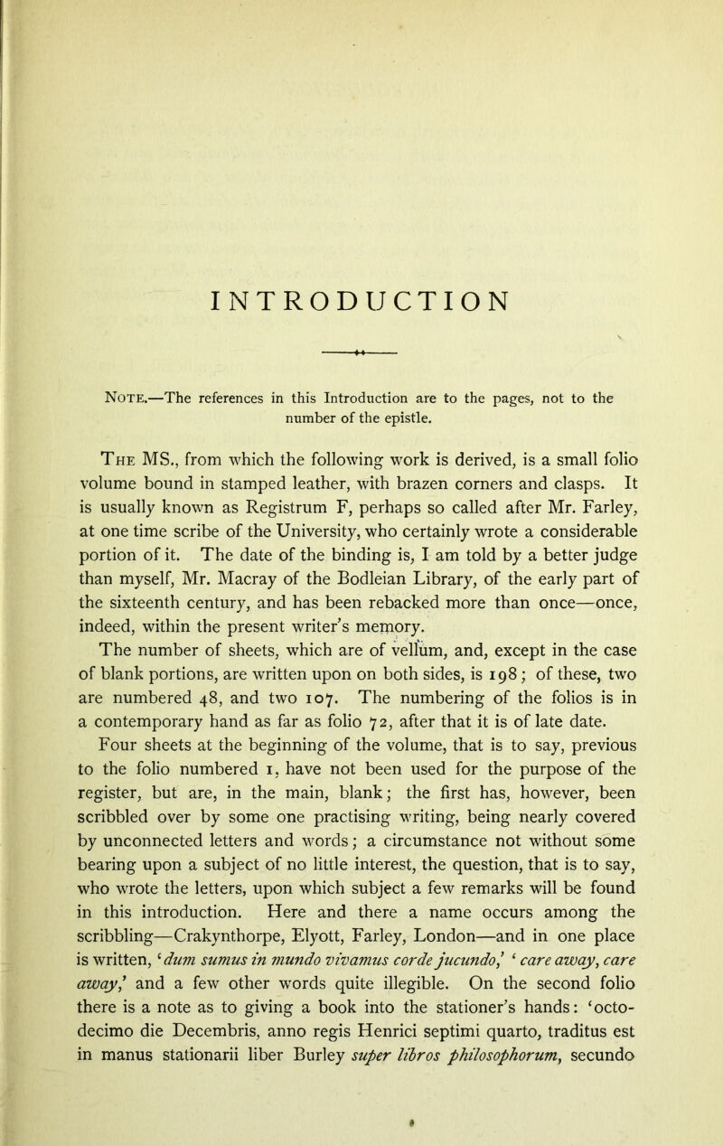 INTRODUCTION Note.—The references in this Introduction are to the pages, not to the number of the epistle. The MS., from which the following work is derived, is a small folio volume bound in stamped leather, with brazen corners and clasps. It is usually known as Registrum F, perhaps so called after Mr. Farley, at one time scribe of the University, who certainly wrote a considerable portion of it. The date of the binding is, I am told by a better judge than myself, Mr. Macray of the Bodleian Library, of the early part of the sixteenth century, and has been rebacked more than once—once, indeed, within the present writers memory. The number of sheets, which are of vellum, and, except in the case of blank portions, are written upon on both sides, is 198; of these, two are numbered 48, and two 107. The numbering of the folios is in a contemporary hand as far as folio 72, after that it is of late date. Four sheets at the beginning of the volume, that is to say, previous to the folio numbered 1, have not been used for the purpose of the register, but are, in the main, blank; the first has, however, been scribbled over by some one practising writing, being nearly covered by unconnected letters and words; a circumstance not without some bearing upon a subject of no little interest, the question, that is to say, who wrote the letters, upon which subject a few remarks will be found in this introduction. Here and there a name occurs among the scribbling—Crakynthorpe, Elyott, Farley, London—and in one place is written,£ dum sumus in mundo vivamus corde jucundo I 1 care away, care away,’ and a few other words quite illegible. On the second folio there is a note as to giving a book into the stationer’s hands: ‘octo- decimo die Decembris, anno regis Henrici septimi quarto, traditus est in manus stationarii liber Burley super libros philosophorum, secundo