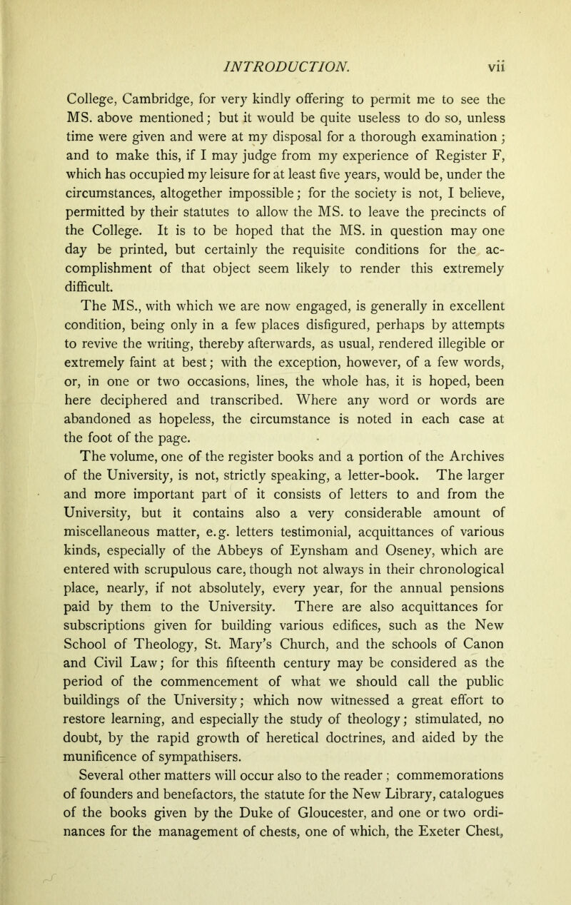 College, Cambridge, for very kindly offering to permit me to see the MS. above mentioned; but it would be quite useless to do so, unless time were given and were at my disposal for a thorough examination; and to make this, if I may judge from my experience of Register F, which has occupied my leisure for at least five years, would be, under the circumstances, altogether impossible; for the society is not, I believe, permitted by their statutes to allow the MS. to leave the precincts of the College. It is to be hoped that the MS. in question may one day be printed, but certainly the requisite conditions for the ac- complishment of that object seem likely to render this extremely difficult. The MS., with which we are now engaged, is generally in excellent condition, being only in a few places disfigured, perhaps by attempts to revive the writing, thereby afterwards, as usual, rendered illegible or extremely faint at best; with the exception, however, of a few words, or, in one or two occasions, lines, the whole has, it is hoped, been here deciphered and transcribed. Where any word or words are abandoned as hopeless, the circumstance is noted in each case at the foot of the page. The volume, one of the register books and a portion of the Archives of the University, is not, strictly speaking, a letter-book. The larger and more important part of it consists of letters to and from the University, but it contains also a very considerable amount of miscellaneous matter, e.g. letters testimonial, acquittances of various kinds, especially of the Abbeys of Eynsham and Oseney, which are entered with scrupulous care, though not always in their chronological place, nearly, if not absolutely, every year, for the annual pensions paid by them to the University. There are also acquittances for subscriptions given for building various edifices, such as the New School of Theology, St. Mary’s Church, and the schools of Canon and Civil Law; for this fifteenth century may be considered as the period of the commencement of what we should call the public buildings of the University; which now witnessed a great effort to restore learning, and especially the study of theology; stimulated, no doubt, by the rapid growth of heretical doctrines, and aided by the munificence of sympathisers. Several other matters will occur also to the reader; commemorations of founders and benefactors, the statute for the New Library, catalogues of the books given by the Duke of Gloucester, and one or two ordi- nances for the management of chests, one of which, the Exeter Chest,