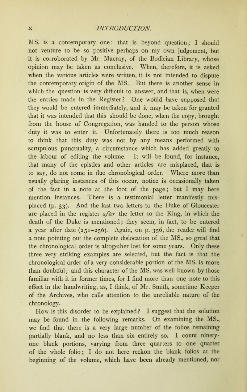 MS. is a contemporary one: that is beyond question; I should not venture to be so positive perhaps on my own judgement, but it is corroborated by Mr. Macray, of the Bodleian Library, whose opinion may be taken as conclusive. When, therefore, it is asked when the various articles were written, it is not intended to dispute the contemporary origin of the MS. But there is another sense in which the question is very difficult to answer, and that is, when were the entries made in the Register? One would have supposed that they would be entered immediately, and it may be taken for granted that it was intended that this should be done, when the copy, brought from the house of Congregation, was handed to the person whose duty it was to enter it. Unfortunately there is too much reason to think that this duty was not by any means performed with scrupulous punctuality, a circumstance which has added greatly to the labour of editing the volume. It will be found, for instance, that many of the epistles and other articles are misplaced, that is to say, do not come in due chronological order. Where more than usually glaring instances of this occur, notice is occasionally taken of the fact in a note at the foot of the page; but I may here mention instances. There is a testimonial letter manifestly mis- placed (p. 33). And the last two letters to the Duke of Gloucester are placed in the register after the letter to the King, in which the death of the Duke is mentioned; they seem, in fact, to be entered a year after date (251-256). Again, on p. 356, the reader will find a note pointing out the complete dislocation of the MS., so great that the chronological order is altogether lost for some years. Only these three very striking examples are selected, but the fact is that the chronological order of a very considerable portion of the MS. is more than doubtful; and this character of the MS. was well known by those familiar with it in former times, for I find more than one note to this effect in the handwriting, as, I think, of Mr. Smith, sometime Keeper of the Archives, who calls attention to the unreliable nature of the chronology. How is this disorder to be explained ? I suggest that the solution may be found in the following remarks. On examining the MS., we find that there is a very large number of the folios remaining partially blank, and no less than six entirely so. I count ninety- one blank portions, varying from three quarters to one quarter of the whole folio; I do not here reckon the blank folios at the beginning of the volume, which have been already mentioned, nor