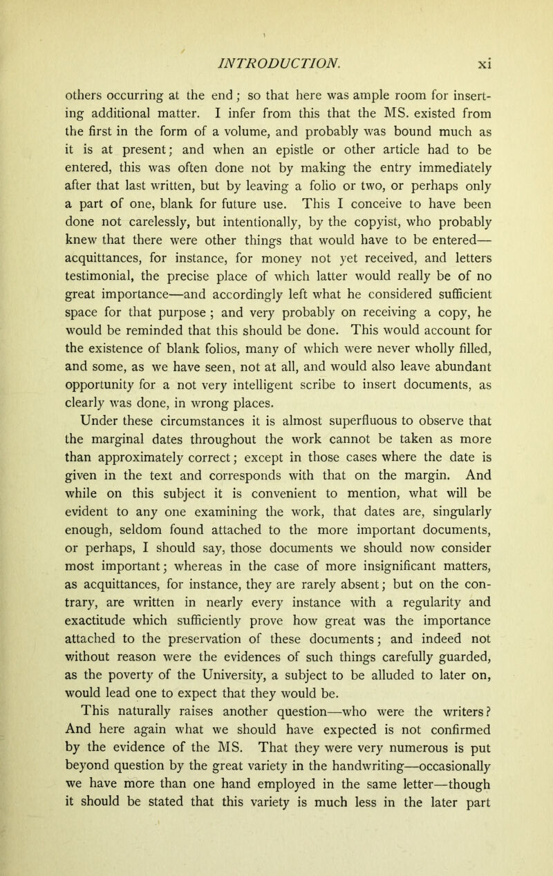 others occurring at the end; so that here was ample room for insert- ing additional matter. I infer from this that the MS. existed from the first in the form of a volume, and probably was bound much as it is at present; and when an epistle or other article had to be entered, this was often done not by making the entry immediately after that last written, but by leaving a folio or two, or perhaps only a part of one, blank for future use. This I conceive to have been done not carelessly, but intentionally, by the copyist, who probably knew that there were other things that would have to be entered— acquittances, for instance, for money not yet received, and letters testimonial, the precise place of which latter would really be of no great importance—and accordingly left what he considered sufficient space for that purpose ; and very probably on receiving a copy, he would be reminded that this should be done. This would account for the existence of blank folios, many of which were never wholly filled, and some, as we have seen, not at all, and would also leave abundant opportunity for a not very intelligent scribe to insert documents, as clearly was done, in wrong places. Under these circumstances it is almost superfluous to observe that the marginal dates throughout the work cannot be taken as more than approximately correct; except in those cases where the date is given in the text and corresponds with that on the margin. And while on this subject it is convenient to mention, what will be evident to any one examining the work, that dates are, singularly enough, seldom found attached to the more important documents, or perhaps, I should say, those documents we should now consider most important; whereas in the case of more insignificant matters, as acquittances, for instance, they are rarely absent; but on the con- trary, are written in nearly every instance with a regularity and exactitude which sufficiently prove how great was the importance attached to the preservation of these documents; and indeed not without reason were the evidences of such things carefully guarded, as the poverty of the University, a subject to be alluded to later on, would lead one to expect that they would be. This naturally raises another question—who were the writers? And here again what we should have expected is not confirmed by the evidence of the MS. That they were very numerous is put beyond question by the great variety in the handwriting—occasionally we have more than one hand employed in the same letter—though it should be stated that this variety is much less in the later part