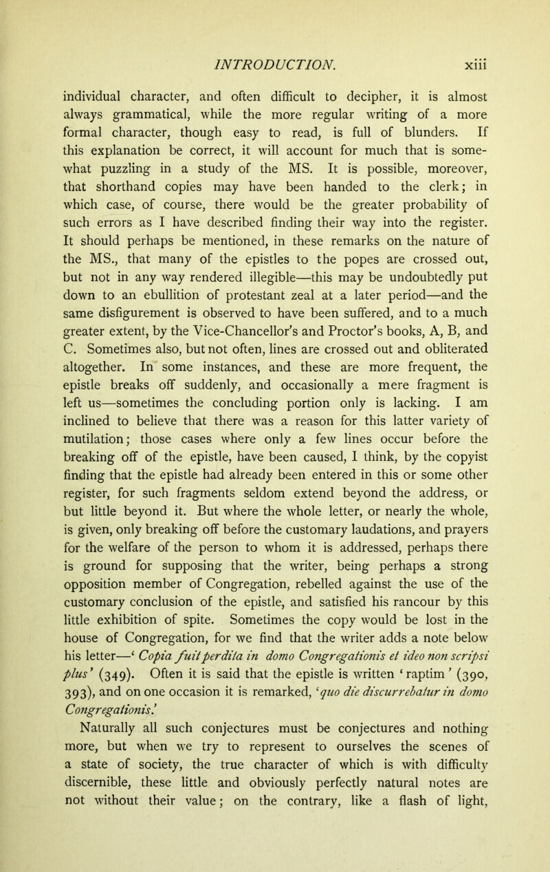 individual character, and often difficult to decipher, it is almost always grammatical, while the more regular writing of a more formal character, though easy to read, is full of blunders. If this explanation be correct, it will account for much that is some- what puzzling in a study of the MS. It is possible, moreover, that shorthand copies may have been handed to the clerk; in which case, of course, there would be the greater probability of such errors as I have described finding their way into the register. It should perhaps be mentioned, in these remarks on the nature of the MS., that many of the epistles to the popes are crossed out, but not in any way rendered illegible—this may be undoubtedly put down to an ebullition of protestant zeal at a later period—and the same disfigurement is observed to have been suffered, and to a much greater extent, by the Vice-Chancellor's and Proctor’s books, A, B, and C. Sometimes also, but not often, lines are crossed out and obliterated altogether. In some instances, and these are more frequent, the epistle breaks off suddenly, and occasionally a mere fragment is left us—sometimes the concluding portion only is lacking. I am inclined to believe that there was a reason for this latter variety of mutilation; those cases where only a few lines occur before the breaking off of the epistle, have been caused, I think, by the copyist finding that the epistle had already been entered in this or some other register, for such fragments seldom extend beyond the address, or but little beyond it. But where the whole letter, or nearly the whole, is given, only breaking off before the customary laudations, and prayers for the welfare of the person to whom it is addressed, perhaps there is ground for supposing that the writer, being perhaps a strong opposition member of Congregation, rebelled against the use of the customary conclusion of the epistle, and satisfied his rancour by this little exhibition of spite. Sometimes the copy would be lost in the house of Congregation, for we find that the writer adds a note below his letter—‘ Copia fuit perdita in domo Congregationis et ideo non scripsi plus’ (349). Often it is said that the epistle is written ‘raptim ’ (390, 393), and on one occasion it is remarked, ‘quo die discurrebatur in domo Congregationis.’ Naturally all such conjectures must be conjectures and nothing more, but when we try to represent to ourselves the scenes of a state of society, the true character of which is with difficulty discernible, these little and obviously perfectly natural notes are not without their value; on the contrary, like a flash of light,