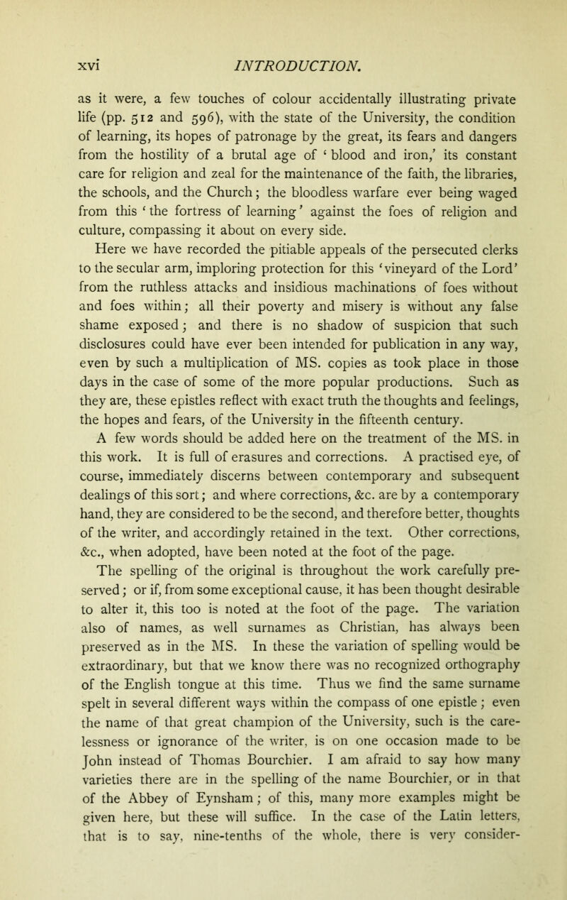 as it were, a few touches of colour accidentally illustrating private life (pp. 512 and 596), with the state of the University, the condition of learning, its hopes of patronage by the great, its fears and dangers from the hostility of a brutal age of £ blood and iron/ its constant care for religion and zeal for the maintenance of the faith, the libraries, the schools, and the Church; the bloodless warfare ever being waged from this ‘ the fortress of learning ’ against the foes of religion and culture, compassing it about on every side. Here we have recorded the pitiable appeals of the persecuted clerks to the secular arm, imploring protection for this ‘vineyard of the Lord’ from the ruthless attacks and insidious machinations of foes without and foes within; all their poverty and misery is without any false shame exposed; and there is no shadow of suspicion that such disclosures could have ever been intended for publication in any way, even by such a multiplication of MS. copies as took place in those days in the case of some of the more popular productions. Such as they are, these epistles reflect with exact truth the thoughts and feelings, the hopes and fears, of the University in the fifteenth century. A few words should be added here on the treatment of the MS. in this work. It is full of erasures and corrections. A practised eye, of course, immediately discerns between contemporary and subsequent dealings of this sort; and where corrections, &c. are by a contemporary hand, they are considered to be the second, and therefore better, thoughts of the writer, and accordingly retained in the text. Other corrections, &c., when adopted, have been noted at the foot of the page. The spelling of the original is throughout the work carefully pre- served ; or if, from some exceptional cause, it has been thought desirable to alter it, this too is noted at the foot of the page. The variation also of names, as well surnames as Christian, has always been preserved as in the MS. In these the variation of spelling would be extraordinary, but that we know there was no recognized orthography of the English tongue at this time. Thus we find the same surname spelt in several different ways within the compass of one epistle; even the name of that great champion of the University, such is the care- lessness or ignorance of the writer, is on one occasion made to be John instead of Thomas Bourchier. I am afraid to say how many varieties there are in the spelling of the name Bourchier, or in that of the Abbey of Eynsham; of this, many more examples might be given here, but these will suffice. In the case of the Latin letters, that is to say, nine-tenths of the whole, there is very consider-