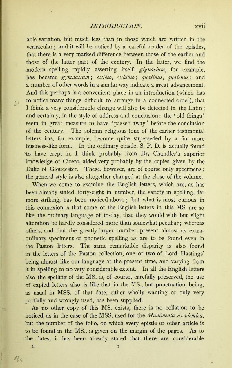 able variation, but much less than in those which are written in the vernacular; and it will be noticed by a careful reader of the epistles, that there is a very marked difference between those of the earlier and those of the latter part of the century. In the latter, we find the modern spelling rapidly asserting itself—gignasium, for example, has became gymnasium; exibeo, exhibeo; quatinus, quatenus; and a number of other words in a similar way indicate a great advancement. And this perhaps is a convenient place in an introduction (which has to notice many things difficult to arrange in a connected order), that I think a very considerable change will also be detected in the Latin; and certainly, in the style of address and conclusion: the ‘ old things' seem in great measure to have * passed away ' before the conclusion of the century. The solemn religious tone of the earlier testimonial letters has, for example, become quite superseded by a far more business-like form. In the ordinary epistle, S. P. D. is actually found ''to have crept in, I think probably from Dr. Chandler's superior knowledge of Cicero, aided very probably by the copies given by the Duke of Gloucester. These, however, are of course only specimens ; the general style is also altogether changed at the close of the volume. When we come to examine the English letters, which are, as has been already stated, forty-eight in number, the variety in spelling, far more striking, has been noticed above; but what is most curious in this connexion is that some of the English letters in this MS. are so like the ordinary language of to-day, that they would with but slight alteration be hardly considered more than somewhat peculiar; whereas others, and that the greatly larger number, present almost as extra- ordinary specimens of phonetic spelling as are to be found even in the Paston letters. The same remarkable disparity is also found in the letters of the Paston collection, one or two of Lord Hastings' being almost like our language at the present time, and varying from it in spelling to no very considerable extent. In all the English letters also the spelling of the MS. is, of course, carefully preserved, the use of capital letters also is like that in the MS., but punctuation, being, as usual in MSS. of that date, either wholly wanting or only very partially and wrongly used, has been supplied. As no other copy of this MS. exists, there is no collation to be noticed, as in the case of the MSS. used for the Munimenta Academica, but the number of the folio, on which every epistle or other article is to be found in the MS., is given on the margin of the pages. As to the dates, it has been already stated that there are considerable i. b