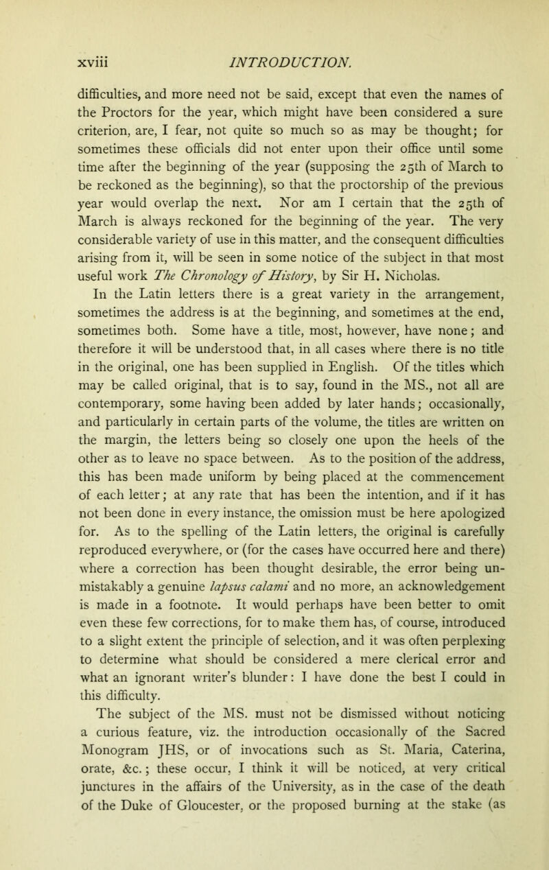 difficulties, and more need not be said, except that even the names of the Proctors for the year, which might have been considered a sure criterion, are, I fear, not quite so much so as may be thought; for sometimes these officials did not enter upon their office until some time after the beginning of the year (supposing the 25 th of March to be reckoned as the beginning), so that the proctorship of the previous year would overlap the next. Nor am I certain that the 25th of March is always reckoned for the beginning of the year. The very considerable variety of use in this matter, and the consequent difficulties arising from it, will be seen in some notice of the subject in that most useful work The Chronology of History, by Sir H. Nicholas. In the Latin letters there is a great variety in the arrangement, sometimes the address is at the beginning, and sometimes at the end, sometimes both. Some have a title, most, however, have none; and therefore it will be understood that, in all cases where there is no title in the original, one has been supplied in English. Of the titles which may be called original, that is to say, found in the MS., not all are contemporary, some having been added by later hands; occasionally, and particularly in certain parts of the volume, the titles are written on the margin, the letters being so closely one upon the heels of the other as to leave no space between. As to the position of the address, this has been made uniform by being placed at the commencement of each letter; at any rate that has been the intention, and if it has not been done in every instance, the omission must be here apologized for. As to the spelling of the Latin letters, the original is carefully reproduced everywhere, or (for the cases have occurred here and there) where a correction has been thought desirable, the error being un- mistakably a genuine lapsus calami and no more, an acknowledgement is made in a footnote. It would perhaps have been better to omit even these few corrections, for to make them has, of course, introduced to a slight extent the principle of selection, and it was often perplexing to determine what should be considered a mere clerical error and what an ignorant writer’s blunder: I have done the best I could in this difficulty. The subject of the MS. must not be dismissed without noticing a curious feature, viz. the introduction occasionally of the Sacred Monogram JHS, or of invocations such as St. Maria, Caterina, orate, &c.; these occur, I think it will be noticed, at very critical junctures in the affairs of the University, as in the case of the death of the Duke of Gloucester, or the proposed burning at the stake (as