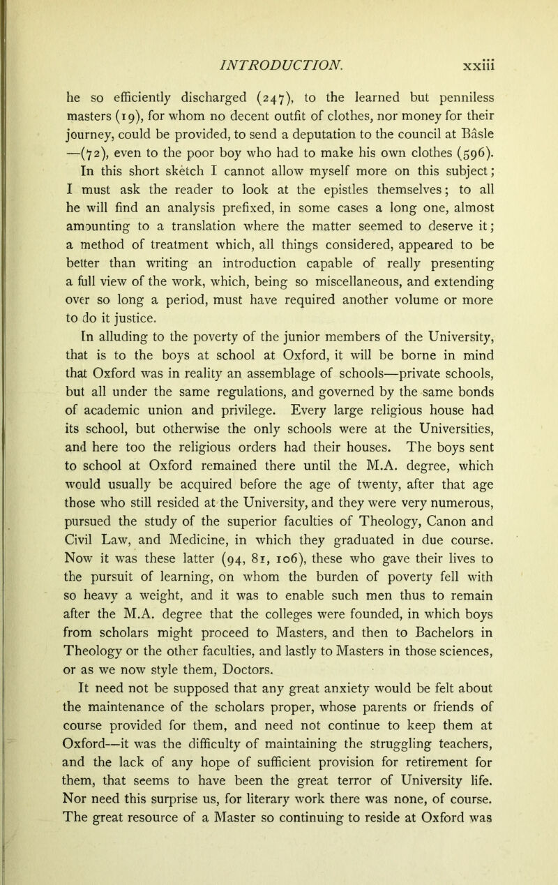 he so efficiently discharged (247), to the learned but penniless masters (19), for whom no decent outfit of clothes, nor money for their journey, could be provided, to send a deputation to the council at Basle —(72), even to the poor boy who had to make his own clothes (596). In this short sketch I cannot allow myself more on this subject; I must ask the reader to look at the epistles themselves; to all he will find an analysis prefixed, in some cases a long one, almost amounting to a translation where the matter seemed to deserve it; a method of treatment which, all things considered, appeared to be better than writing an introduction capable of really presenting a full view of the work, which, being so miscellaneous, and extending over so long a period, must have required another volume or more to do it justice. In alluding to the poverty of the junior members of the University, that is to the boys at school at Oxford, it will be borne in mind that Oxford was in reality an assemblage of schools—private schools, but all under the same regulations, and governed by the same bonds of academic union and privilege. Every large religious house had its school, but otherwise the only schools were at the Universities, and here too the religious orders had their houses. The boys sent to school at Oxford remained there until the M.A. degree, which would usually be acquired before the age of twenty, after that age those who still resided at the University, and they were very numerous, pursued the study of the superior faculties of Theology, Canon and Civil Law, and Medicine, in which they graduated in due course. Now it was these latter (94, 81, 106), these who gave their lives to the pursuit of learning, on whom the burden of poverty fell with so heavy a weight, and it was to enable such men thus to remain after the M.A. degree that the colleges were founded, in which boys from scholars might proceed to Masters, and then to Bachelors in Theology or the other faculties, and lastly to Masters in those sciences, or as we now style them, Doctors. It need not be supposed that any great anxiety would be felt about the maintenance of the scholars proper, whose parents or friends of course provided for them, and need not continue to keep them at Oxford—it was the difficulty of maintaining the struggling teachers, and the lack of any hope of sufficient provision for retirement for them, that seems to have been the great terror of University life. Nor need this surprise us, for literary work there was none, of course. The great resource of a Master so continuing to reside at Oxford was