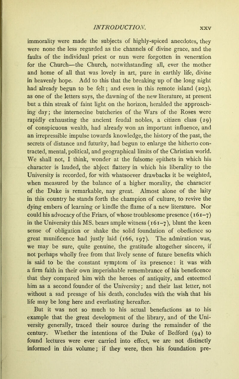 immorality were made the subjects of highly-spiced anecdotes, they were none the less regarded as the channels of divine grace, and the faults of the individual priest or nun were forgotten in veneration for the Church—the Church, notwithstanding all, ever the mother and home of all that was lovely in art, pure in earthly life, divine in heavenly hope. Add to this that the breaking up of the long night had already begun to be felt; and even in this remote island (203), as one of the letters says, the dawning of the new literature, at present but a thin streak of faint light on the horizon, heralded the approach- ing day; the internecine butcheries of the Wars of the Roses were rapidly exhausting the ancient feudal nobles, a citizen class (29) of conspicuous wealth, had already won an important influence, and an irrepressible impulse towards knowledge, the history of the past, the secrets of distance and futurity, had begun to enlarge the hitherto con- tracted, mental, political, and geographical limits of the Christian world. We shall not, I think, wonder at the fulsome epithets in which his character is lauded, the abject flattery in which his liberality to the University is recorded, for with whatsoever drawbacks it be weighted, when measured by the balance of a higher morality, the character of the Duke is remarkable, nay great. Almost alone of the laity in this country he stands forth the champion of culture, to revive the dying embers of learning or kindle the flame of a new literature. Nor could his advocacy of the Friars, of whose troublesome presence (161-7) in the University this MS. bears ample witness (161-7), blunt the keen sense of obligation or shake the solid foundation of obedience so great munificence had justly laid (166, 197). The admiration was, we may be sure, quite genuine, the gratitude altogether sincere, if not perhaps wholly free from that lively sense of future benefits which is said to be the constant symptom of its presence: it was with a firm faith in their own imperishable remembrance of his beneficence that they compared him with the heroes of antiquity, and esteemed him as a second founder of the University; and their last letter, not without a sad presage of his death, concludes with the wish that his life may be long here and everlasting hereafter. But it was not so much to his actual benefactions as to his example that the great development of the library, and of the Uni- versity generally, traced their source during the remainder of the century. Whether the intentions of the Duke of Bedford (94) to found lectures were ever carried into effect, we are not distinctly informed in this volume; if they were, then his foundation pre-