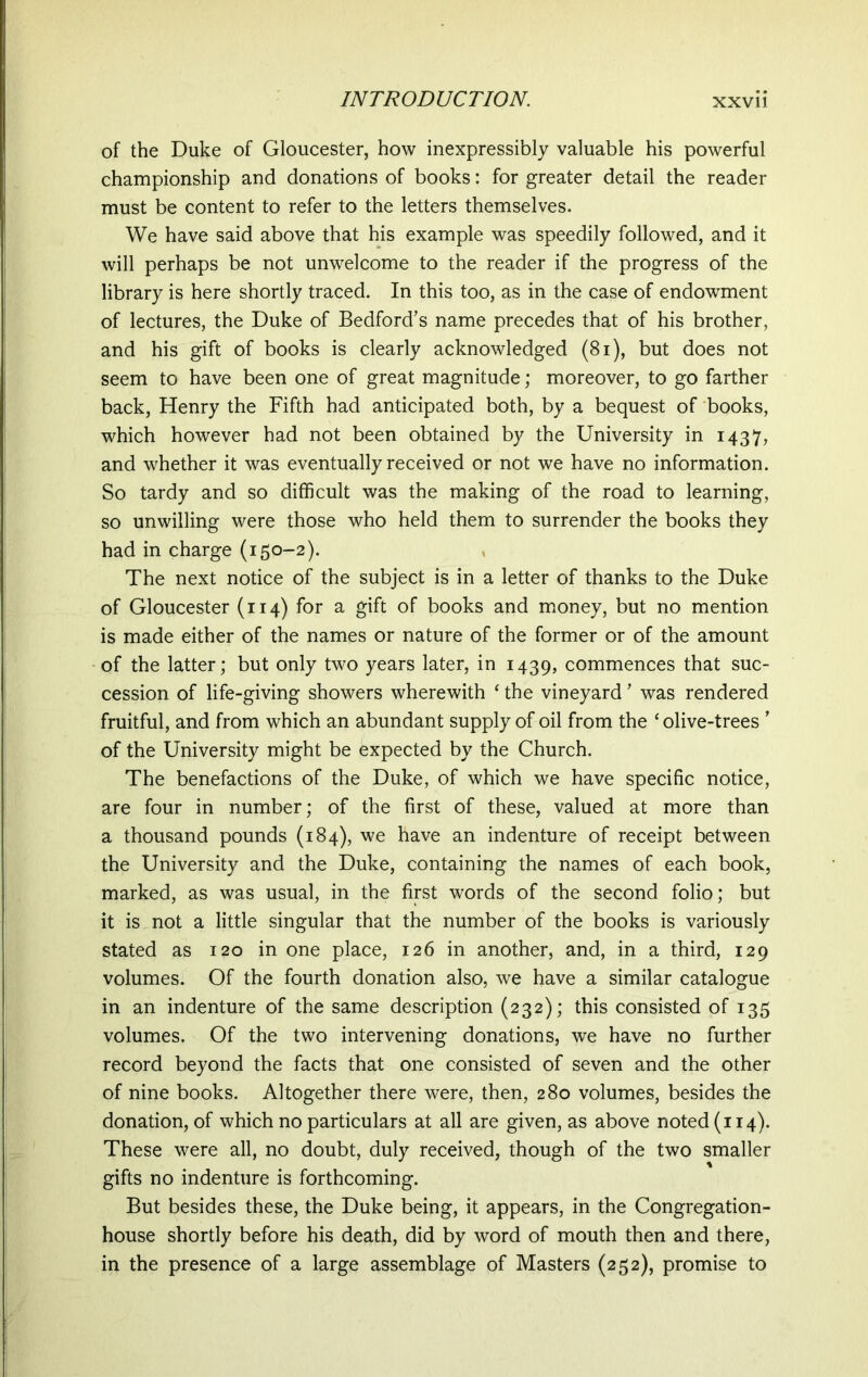 of the Duke of Gloucester, how inexpressibly valuable his powerful championship and donations of books: for greater detail the reader must be content to refer to the letters themselves. We have said above that his example was speedily followed, and it will perhaps be not unwelcome to the reader if the progress of the library is here shortly traced. In this too, as in the case of endowment of lectures, the Duke of Bedford’s name precedes that of his brother, and his gift of books is clearly acknowledged (81), but does not seem to have been one of great magnitude; moreover, to go farther back, Henry the Fifth had anticipated both, by a bequest of books, which however had not been obtained by the University in 1437, and whether it was eventually received or not we have no information. So tardy and so difficult was the making of the road to learning, so unwilling were those who held them to surrender the books they had in charge (150-2). The next notice of the subject is in a letter of thanks to the Duke of Gloucester (114) for a gift of books and money, but no mention is made either of the names or nature of the former or of the amount of the latter; but only two years later, in 1439, commences that suc- cession of life-giving showers wherewith * the vineyard ’ was rendered fruitful, and from which an abundant supply of oil from the ‘ olive-trees * of the University might be expected by the Church. The benefactions of the Duke, of which we have specific notice, are four in number; of the first of these, valued at more than a thousand pounds (184), we have an indenture of receipt between the University and the Duke, containing the names of each book, marked, as was usual, in the first words of the second folio; but it is not a little singular that the number of the books is variously stated as 120 in one place, 126 in another, and, in a third, 129 volumes. Of the fourth donation also, we have a similar catalogue in an indenture of the same description (232); this consisted of 135 volumes. Of the two intervening donations, we have no further record beyond the facts that one consisted of seven and the other of nine books. Altogether there were, then, 280 volumes, besides the donation, of which no particulars at all are given, as above noted (114). These were all, no doubt, duly received, though of the two smaller gifts no indenture is forthcoming. But besides these, the Duke being, it appears, in the Congregation- house shortly before his death, did by word of mouth then and there, in the presence of a large assemblage of Masters (252), promise to