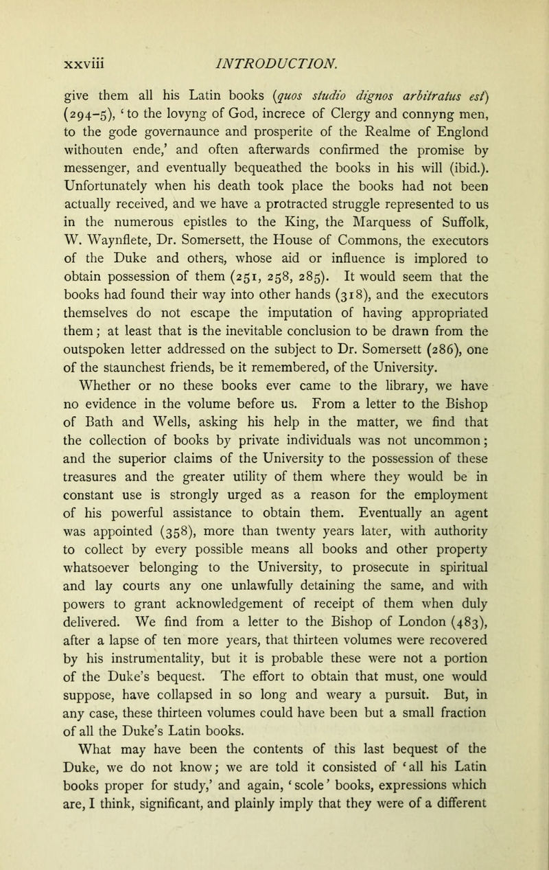 give them all his Latin books (quos studio dignos arbitratus est) (294-5), cto the lovyng of God, increce of Clergy and connyng men, to the gode governaunce and prosperite of the Realme of Englond withouten ende/ and often afterwards confirmed the promise by messenger, and eventually bequeathed the books in his will (ibid.). Unfortunately when his death took place the books had not been actually received, and we have a protracted struggle represented to us in the numerous epistles to the King, the Marquess of Suffolk, W. Waynflete, Dr. Somersett, the House of Commons, the executors of the Duke and others, whose aid or influence is implored to obtain possession of them (251, 258, 285). It would seem that the books had found their way into other hands (318), and the executors themselves do not escape the imputation of having appropriated them; at least that is the inevitable conclusion to be drawn from the outspoken letter addressed on the subject to Dr. Somersett (286), one of the staunchest friends, be it remembered, of the University. Whether or no these books ever came to the library, we have no evidence in the volume before us. From a letter to the Bishop of Bath and Wells, asking his help in the matter, we find that the collection of books by private individuals was not uncommon; and the superior claims of the University to the possession of these treasures and the greater utility of them where they would be in constant use is strongly urged as a reason for the employment of his powerful assistance to obtain them. Eventually an agent was appointed (358), more than twenty years later, with authority to collect by every possible means all books and other property whatsoever belonging to the University, to prosecute in spiritual and lay courts any one unlawfully detaining the same, and with powers to grant acknowledgement of receipt of them when duly delivered. We find from a letter to the Bishop of London (483), after a lapse of ten more years, that thirteen volumes were recovered by his instrumentality, but it is probable these were not a portion of the Duke’s bequest. The effort to obtain that must, one would suppose, have collapsed in so long and weary a pursuit. But, in any case, these thirteen volumes could have been but a small fraction of all the Duke’s Latin books. What may have been the contents of this last bequest of the Duke, we do not know; we are told it consisted of ‘all his Latin books proper for study,’ and again, ‘ scole ’ books, expressions which are, I think, significant, and plainly imply that they were of a different