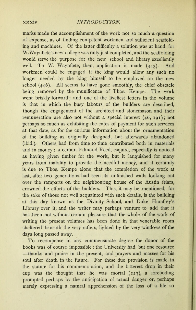 marks made the accomplishment of the work not so much a question of expense, as of finding competent workmen and sufficient scaffold- ing and machines. Of the latter difficulty a solution was at hand, for W.Waynflete’s new college was only just completed, and the scaffolding would serve the purpose for the new school and library excellently well. To W. Waynflete, then, application is made (443). And workmen could be engaged if the king would allow any such no longer needed by the king himself to be employed on the new school (446). All seems to have gone smoothly, the chief obstacle being removed by the munificence of Thos. Kempe. The work went briskly forward; and one of the liveliest letters in the volume is that in which the busy labours of the builders are described, though the engagement of the architect and stonemason and their remuneration are also not without a special interest (46, 191); not perhaps so much as exhibiting the rates of payment for such services at that date, as for the curious information about the ornamentation of the building as originally designed, but afterwards abandoned (ibid.). Others had from time to time contributed both in materials and in money; a certain Edmund Reed, esquire, especially is noticed as having given timber for the work, but it languished for many years from inability to provide the needful money, and it certainly is due to Thos. Kempe alone that the completion of the work at last, after two generations had seen its unfinished walls looking out over the ramparts on the neighbouring house of the Austin friars, crowned the efforts of the builders. This, it may be mentioned, for the sake of those not well acquainted with such details, is the building at this day known as the Divinity School, and Duke Humfrey's Library over it, and the writer may perhaps venture to add that it has been not without certain pleasure that the whole of the work of writing the present volumes has been done in that venerable room sheltered beneath the very rafters, lighted by the very windows of the days long passed away. To recompense in any commensurate degree the donor of the books was of course impossible; the University had but one resource —thanks and praise in the present, and prayers and masses for his soul after death in the future. For these due provision is made in the statute for his commemoration, and the bitterest drop in their cup was the thought that he was mortal (227), a foreboding prompted perhaps by the anticipation of actual danger or, perhaps merely expressing a natural apprehension of the loss of a life so
