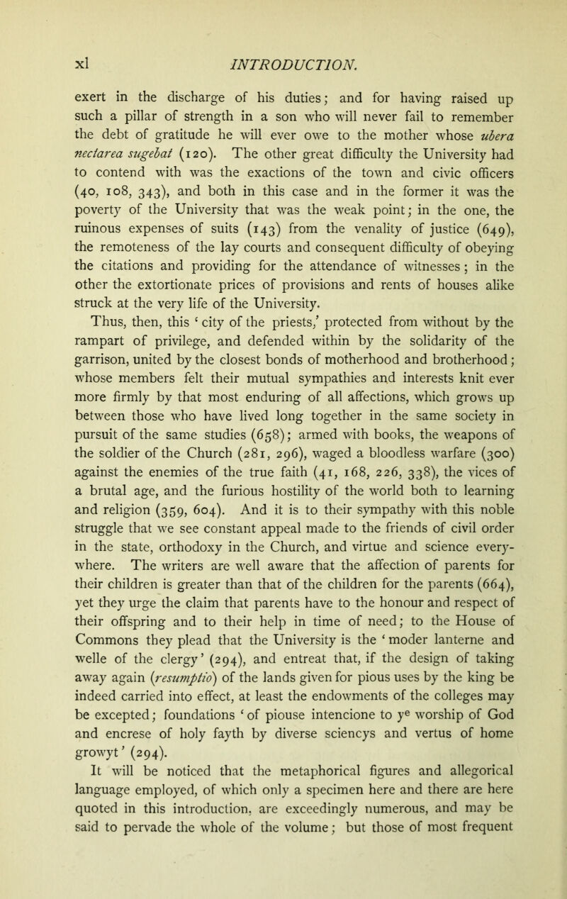 exert in the discharge of his duties; and for having raised up such a pillar of strength in a son who will never fail to remember the debt of gratitude he will ever owe to the mother whose ubera nectarea sugebat (120). The other great difficulty the University had to contend with was the exactions of the town and civic officers (40, 108, 343), and both in this case and in the former it was the poverty of the University that was the weak point; in the one, the ruinous expenses of suits (143) from the venality of justice (649), the remoteness of the lay courts and consequent difficulty of obeying the citations and providing for the attendance of witnesses ; in the other the extortionate prices of provisions and rents of houses alike struck at the very life of the University. Thus, then, this c city of the priests/ protected from without by the rampart of privilege, and defended within by the solidarity of the garrison, united by the closest bonds of motherhood and brotherhood; whose members felt their mutual sympathies and interests knit ever more firmly by that most enduring of all affections, which grows up between those who have lived long together in the same society in pursuit of the same studies (658); armed with books, the weapons of the soldier of the Church (281, 296), waged a bloodless warfare (300) against the enemies of the true faith (41, 168, 226, 338), the vices of a brutal age, and the furious hostility of the world both to learning and religion (359, 604). And it is to their sympathy with this noble struggle that we see constant appeal made to the friends of civil order in the state, orthodoxy in the Church, and virtue and science every- where. The writers are well aware that the affection of parents for their children is greater than that of the children for the parents (664), yet they urge the claim that parents have to the honour and respect of their offspring and to their help in time of need; to the House of Commons they plead that the University is the ‘ moder lanterne and welle of the clergy’ (294), and entreat that, if the design of taking away again (resumptio) of the lands given for pious uses by the king be indeed carried into effect, at least the endowments of the colleges may be excepted; foundations c of piouse intencione to ye worship of God and encrese of holy fayth by diverse sciencys and vertus of home growyt ’ (294). It will be noticed that the metaphorical figures and allegorical language employed, of which only a specimen here and there are here quoted in this introduction, are exceedingly numerous, and may be said to pervade the whole of the volume; but those of most frequent