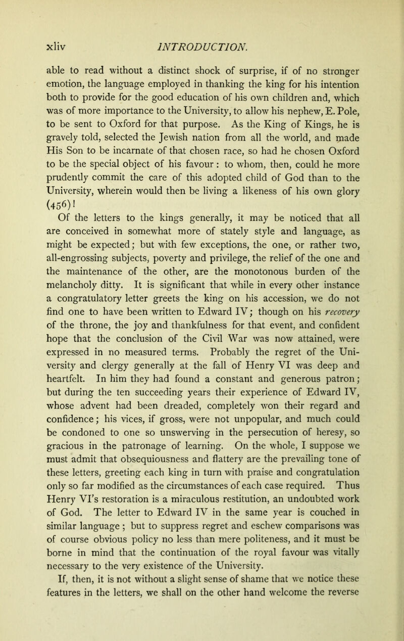 able to read without a distinct shock of surprise, if of no stronger emotion, the language employed in thanking the king for his intention both to provide for the good education of his own children and, which was of more importance to the University, to allow his nephew, E. Pole, to be sent to Oxford for that purpose. As the King of Kings, he is gravely told, selected the Jewish nation from all the world, and made His Son to be incarnate of that chosen race, so had he chosen Oxford to be the special object of his favour: to whom, then, could he more prudently commit the care of this adopted child of God than to the University, wherein would then be living a likeness of his own glory (456)! Of the letters to the kings generally, it may be noticed that all are conceived in somewhat more of stately style and language, as might be expected; but with few exceptions, the one, or rather two, all-engrossing subjects, poverty and privilege, the relief of the one and the maintenance of the other, are the monotonous burden of the melancholy ditty. It is significant that while in every other instance a congratulatory letter greets the king on his accession, we do not find one to have been written to Edward IV; though on his recovery of the throne, the joy and thankfulness for that event, and confident hope that the conclusion of the Civil War was now attained, were expressed in no measured terms. Probably the regret of the Uni- versity and clergy generally at the fall of Henry VI was deep and heartfelt. In him they had found a constant and generous patron; but during the ten succeeding years their experience of Edward IV, whose advent had been dreaded, completely won their regard and confidence; his vices, if gross, were not unpopular, and much could be condoned to one so unswerving in the persecution of heresy, so gracious in the patronage of learning. On the whole, I suppose we must admit that obsequiousness and flattery are the prevailing tone of these letters, greeting each king in turn with praise and congratulation only so far modified as the circumstances of each case required. Thus Henry VPs restoration is a miraculous restitution, an undoubted work of God. The letter to Edward IV in the same year is couched in similar language ; but to suppress regret and eschew comparisons was of course obvious policy no less than mere politeness, and it must be borne in mind that the continuation of the royal favour was vitally necessary to the very existence of the University. If, then, it is not without a slight sense of shame that we notice these features in the letters, we shall on the other hand welcome the reverse