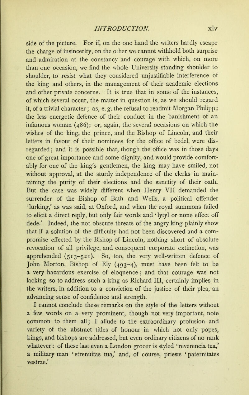 side of the picture. For if, on the one hand the writers hardly escape the charge of insincerity, on the other we cannot withhold both surprise and admiration at the constancy and courage with which, on more than one occasion, we find the whole University standing shoulder to shoulder, to resist what they considered unjustifiable interference of the king and others, in the management of their academic elections and other private concerns. It is true that in some of the instances, of which several occur, the matter in question is, as we should regard it, of a trivial character; as, e. g. the refusal to readmit Morgan Philipp; the less energetic defence of their conduct in the banishment of an infamous woman (486); or, again, the several occasions on which the wishes of the king, the prince, and the Bishop of Lincoln, and their letters in favour of their nominees for the office of bedel, were dis- regarded ; and it is possible that, though the office was in those days one of great importance and some dignity, and would provide comfort- ably for one of the king's gentlemen, the king may have smiled, not without approval, at the sturdy independence of the clerks in main- taining the purity of their elections and the sanctity of their oath. But the case was widely different when Henry VII demanded the surrender of the Bishop of Bath and Wells, a political offender ‘ lurking,' as was said, at Oxford, and when the royal summons failed to elicit a direct reply, but only fair words and c lytyl or none effect off dede.' Indeed, the not obscure threats of the angry king plainly show that if a solution of the difficulty had not been discovered and a com- promise effected by the Bishop of Lincoln, nothing short of absolute revocation of all privilege, and consequent corporate extinction, was apprehended (513-521). So, too, the very well-written defence of John Morton, Bishop of Ely (493-4), must have been felt to be a very hazardous exercise of eloquence; and that courage was not lacking so to address such a king as Richard III, certainly implies in the writers, in addition to a conviction of the justice of their plea, an advancing sense of confidence and strength. I cannot conclude these remarks on the style of the letters without a few words on a very prominent, though not very important, note common to them all; I allude to the extraordinary profusion and variety of the abstract titles of honour in which not only popes, kings, and bishops are addressed, but even ordinary citizens of no rank whatever: of these last even a London grocer is styled ‘reverenda tua,’ a military man ‘ strenuitas tua,' and, of course, priests ‘ paternitates vestrae.’