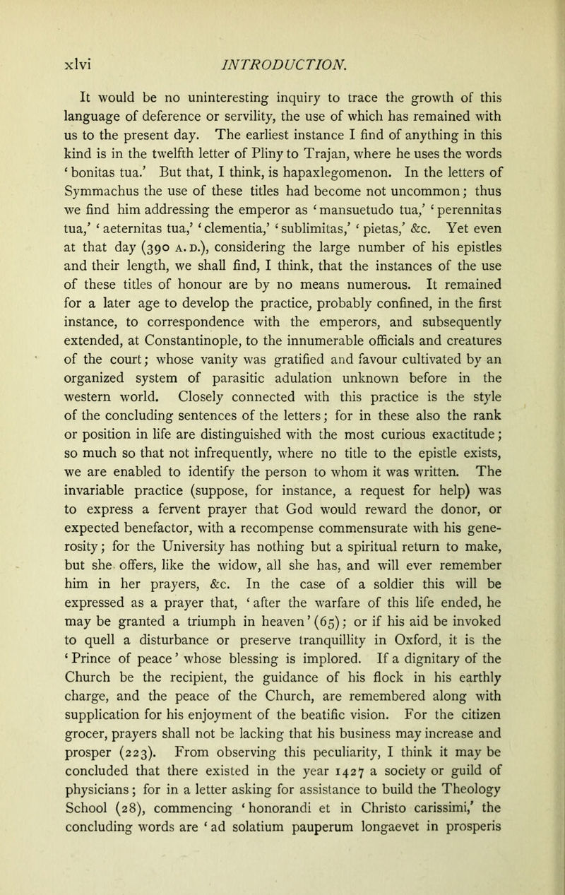 It would be no uninteresting inquiry to trace the growth of this language of deference or servility, the use of which has remained with us to the present day. The earliest instance I find of anything in this kind is in the twelfth letter of Pliny to Trajan, where he uses the words ‘ bonitas tua/ But that, I think, is hapaxlegomenon. In the letters of Symmachus the use of these titles had become not uncommon; thus we find him addressing the emperor as ‘ mansuetudo tua/ ‘ perennitas tua/ ‘ aeternitas tua/ ‘clementia/ ‘sublimitas/ ‘ pietas/ &c. Yet even at that day (390 a. d.), considering the large number of his epistles and their length, we shall find, I think, that the instances of the use of these titles of honour are by no means numerous. It remained for a later age to develop the practice, probably confined, in the first instance, to correspondence with the emperors, and subsequently extended, at Constantinople, to the innumerable officials and creatures of the court; whose vanity was gratified and favour cultivated by an organized system of parasitic adulation unknown before in the western world. Closely connected with this practice is the style of the concluding sentences of the letters; for in these also the rank or position in life are distinguished with the most curious exactitude; so much so that not infrequently, where no title to the epistle exists, we are enabled to identify the person to whom it was written. The invariable practice (suppose, for instance, a request for help) was to express a fervent prayer that God would reward the donor, or expected benefactor, with a recompense commensurate with his gene- rosity ; for the University has nothing but a spiritual return to make, but she offers, like the widow, all she has, and will ever remember him in her prayers, &c. In the case of a soldier this will be expressed as a prayer that, ‘ after the warfare of this life ended, he may be granted a triumph in heaven ’ (65); or if his aid be invoked to quell a disturbance or preserve tranquillity in Oxford, it is the ‘ Prince of peace ’ whose blessing is implored. If a dignitary of the Church be the recipient, the guidance of his flock in his earthly charge, and the peace of the Church, are remembered along with supplication for his enjoyment of the beatific vision. For the citizen grocer, prayers shall not be lacking that his business may increase and prosper (223). From observing this peculiarity, I think it may be concluded that there existed in the year 1427 a society or guild of physicians; for in a letter asking for assistance to build the Theology School (28), commencing ‘honorandi et in Christo carissimi/ the concluding words are ‘ ad solatium pauperum longaevet in prosperis