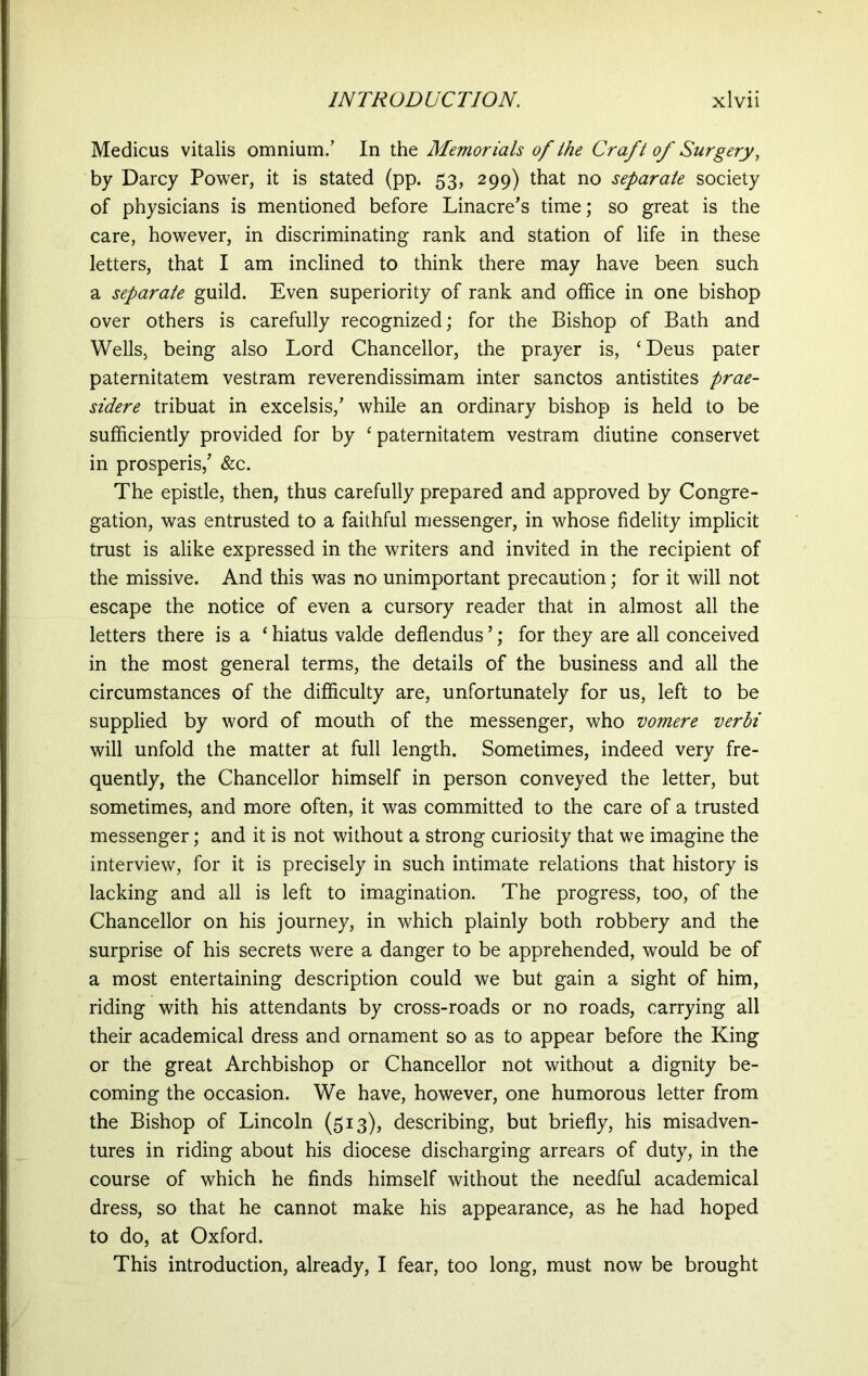 Medicus vitalis omnium/ In the Memorials of the Craft of Surgery, by Darcy Power, it is stated (pp. 53, 299) that no separate society of physicians is mentioned before Linacre’s time; so great is the care, however, in discriminating rank and station of life in these letters, that I am inclined to think there may have been such a separate guild. Even superiority of rank and office in one bishop over others is carefully recognized; for the Bishop of Bath and Wells, being also Lord Chancellor, the prayer is, ‘Deus pater paternitatem vestram reverendissimam inter sanctos antistites prae- sidere tribuat in excelsis/ while an ordinary bishop is held to be sufficiently provided for by ‘ paternitatem vestram diutine conservet in prosperis/ &c. The epistle, then, thus carefully prepared and approved by Congre- gation, was entrusted to a faithful messenger, in whose fidelity implicit trust is alike expressed in the writers and invited in the recipient of the missive. And this was no unimportant precaution; for it will not escape the notice of even a cursory reader that in almost all the letters there is a * hiatus valde deflendus ’; for they are all conceived in the most general terms, the details of the business and all the circumstances of the difficulty are, unfortunately for us, left to be supplied by word of mouth of the messenger, who vomere verbi will unfold the matter at full length. Sometimes, indeed very fre- quently, the Chancellor himself in person conveyed the letter, but sometimes, and more often, it was committed to the care of a trusted messenger; and it is not without a strong curiosity that we imagine the interview, for it is precisely in such intimate relations that history is lacking and all is left to imagination. The progress, too, of the Chancellor on his journey, in which plainly both robbery and the surprise of his secrets were a danger to be apprehended, would be of a most entertaining description could we but gain a sight of him, riding with his attendants by cross-roads or no roads, carrying all their academical dress and ornament so as to appear before the King or the great Archbishop or Chancellor not without a dignity be- coming the occasion. We have, however, one humorous letter from the Bishop of Lincoln (513), describing, but briefly, his misadven- tures in riding about his diocese discharging arrears of duty, in the course of which he finds himself without the needful academical dress, so that he cannot make his appearance, as he had hoped to do, at Oxford. This introduction, already, I fear, too long, must now be brought