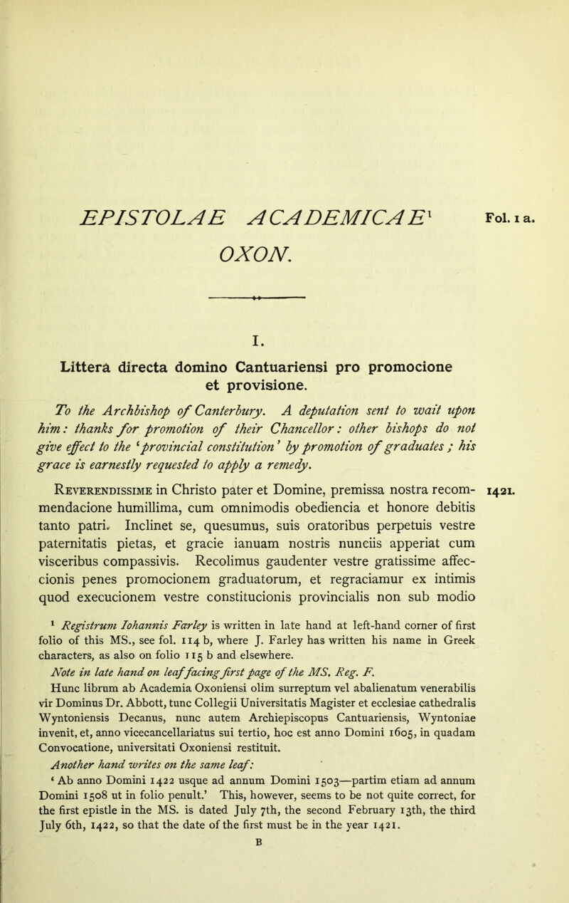 EPISTOLAE ACADEMICAE' OXON. Fol. i a. I. Littera directa domino Cantuariensi pro promocione et provisione. To the Archbishop of Canterbury. A deputation sent to wait upon him: thanks for promotion of their Chancellor: other bishops do not give effect to the cprovincial constitution by promotion of graduates ; his grace is earnestly requested to apply a remedy. Reverendissime in Christo pater et Domine, premissa nostra recom- mendacione humillima, cum omnimodis obediencia et honore debitis tanto patri. Inclinet se, quesumus, suis oratoribus perpetuis vestre paternitatis pietas, et gracie ianuam nostris nunciis apperiat cum visceribus compassivis. Recolimus gaudenter vestre gratissime affec- cionis penes promocionem graduatorum, et regraciamur ex intimis quod execucionem vestre constitucionis provincialis non sub modio folio of this MS., see fol. 114 b, where J. Farley has written his name in Greek characters, as also on folio 115 b and elsewhere. Note in late hand on leaf facing first page of the MS. Reg. F. Hunc librum ab Academia Oxoniensi olim surreptum vel abalienatum venerabilis vir Dominus Dr. Abbott, tunc Collegii Universitatis Magister et ecclesiae cathedralis Wyntoniensis Decanus, nunc autem Archiepiscopus Cantuariensis, Wyntoniae invenit, et, anno vicecancellariatus sui tertio, hoc est anno Domini 1605, in quadam Convocatione, universitati Oxoniensi restituit. Another hand writes on the same leaf: ‘ Ab anno Domini 1422 usque ad annum Domini 1503—partim etiam ad annum Domini 1508 ut in folio penult.’ This, however, seems to be not quite correct, for the first epistle in the MS. is dated July 7th, the second February 13th, the third July 6th, 1422, so that the date of the first must be in the year 1421. B 1421.