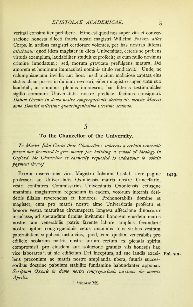 veritati consimiliter perhibere. Hinc est quod nos super vita et conver- sacione honesta dilecti fratris nostri magistri Willelmi Parker, alias Corps, in artibus magistri certiorare volentes, per has nostras litteras attestamur quod idem magister in dicta Universitate, ceteris se prebens virtutis exemplum, laudabiliter studuit et profecit; et eum nullo novimus crimine innodatum; sed, morum gravitate prefulgens matura, Dei amorem et hominum immaculati nominis titulo vendicavit. Unde, ne calumpniancium invidia aut hora insidiancium maliciose captata eius status alicui posset in dubium revocari, eidem magistro super statu suo laudabili, ut omnibus plenius innotescat, has litteras testimoniales sigillo communi Universitatis nostre predicte fecimus consignari. Datum Oxonie in domo nostre congregacionis decimo die mensis Marcii anno Domini millesimo quadringentesimo vicesimo secundo. 5- To the Chancellor of the University. To Master John Cas tel their Chancellor: whereas a certain venerable person has promised to give money for building a school of theology in Oxford, the Chancellor is earnestly requested to endeavour to obtain payment thereof. Eximie discrecionis viro, Magistro Iohanni Castel sacre pagine professori ac Universitatis Oxoniensis matris nostre Cancellario, vestri confratres Commissarius Universitatis Oxoniensis cetusque unanimis magistrorum regencium in eadem, votorum internis desi- deriis filiales reverencias et honores. Prehonorabilis domine et magister, cum pro matris nostre alme Universitatis profectu et honore vestra maturitas circumspecta longeva affeccione dinoscatur insudasse, ad sperandum firmius invitamur honorem eiusdem matris nostre tam venerabilis patris favente labore amplius fecundari ; nostre igitur congregacionis cetus unanimis totis viribus vestram paternitatem supplicat instancius, quod, cum quidam venerabilis pro edificio scolarum matris nostre aurum certum ex pietatis spiritu compromisit, pro eiusdem auri solucione gratuita viis honestis hac vice laborares \ ut sic edificium Dei inceptum, ad sue laudis excel- lens preconium ac matris nostre amplianda ubera, futuris succes- soribus doctrine pabulum stabilito fundamine habundanter apponat. Scriptum Oxonie in domo nostre congregacionis vicesimo die mensis Aprilis. H23 Fol. 2 1 laborare MS.