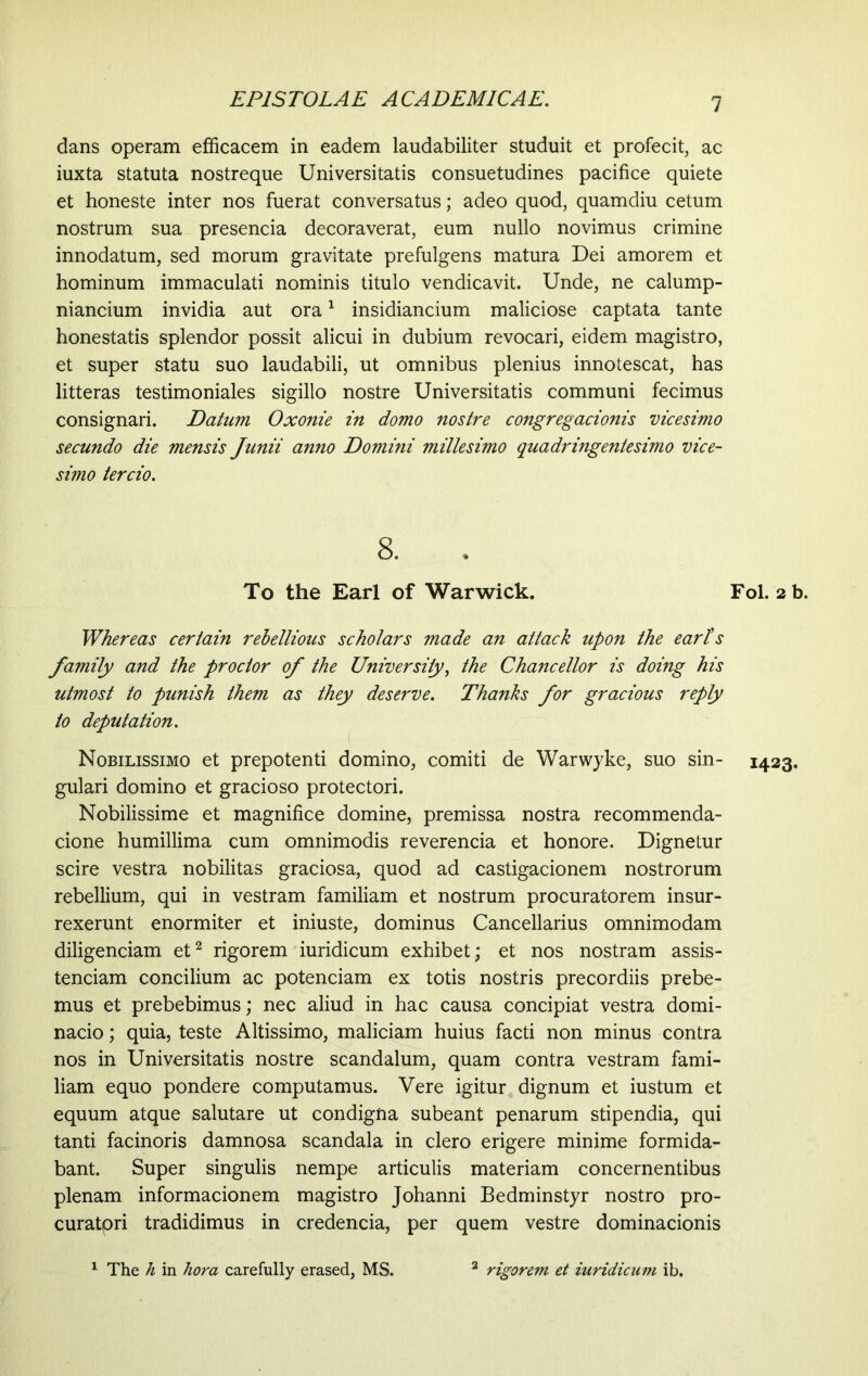 1 dans operam efficacem in eadem laudabiliter studuit et profecit, ac iuxta statuta nostreque Universitatis consuetudines pacifice quiete et honeste inter nos fuerat conversatus; adeo quod, quamdiu cetum nostrum sua presencia decoraverat, eum nullo novimus crimine innodatum, sed morum gravitate prefulgens matura Dei amorem et hominum immaculati nominis titulo vendicavit. Unde, ne calump- niancium invidia aut ora1 insidiancium maliciose captata tante honestatis splendor possit alicui in dubium revocari, eidem magistro, et super statu suo laudabili, ut omnibus plenius innotescat, has litteras testimoniales sigillo nostre Universitatis communi fecimus consignari. Datum Oxonie in domo nostre congregacionis vicesimo secundo die mensis Junii anno Domini millesimo quadringentesimo vice- simo tercio. 8. To the Earl of Warwick. Whereas certain rebellious scholars made an attack upon the earls family and the proctor of the University, the Chancellor is doing his utmost to punish them as they deserve. Thanks for gracious reply to deputation. Nobilissimo et prepotenti domino, comiti de Warwyke, suo sin- gulari domino et gracioso protectori. Nobilissime et magnifice domine, premissa nostra recommenda- cione humillima cum omnimodis reverencia et honore. Dignetur scire vestra nobilitas graciosa, quod ad castigacionem nostrorum rebellium, qui in vestram familiam et nostrum procuratorem insur- rexerunt enormiter et iniuste, dominus Cancellarius omnimodam diligenciam et2 rigorem iuridicum exhibet; et nos nostram assis- tendam concilium ac potenciam ex totis nostris precordiis prebe- mus et prebebimus; nec aliud in hac causa concipiat vestra domi- nacio; quia, teste Altissimo, maliciam huius facti non minus contra nos in Universitatis nostre scandalum, quam contra vestram fami- liam equo pondere computamus. Vere igitur dignum et iustum et equum atque salutare ut condigna subeant penarum stipendia, qui tanti facinoris damnosa scandala in clero erigere minime formida- bant. Super singulis nempe articulis materiam concernentibus plenam informacionem magistro Johanni Bedminstyr nostro pro- curatpri tradidimus in credencia, per quem vestre dominacionis Fol. 2 b. 1423. The h in hora carefully erased, MS. rigorem et iuridicum ib.