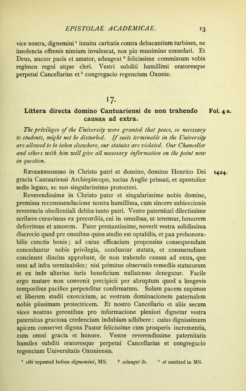 vice nostra, dignemini1 intuitu caritatis contra debacantium turbines, ne insolencia effrenis nimium invalescat, nos pio munimine consolari. Et Deus, auctor pacis et amator, adaugeat2 felicissime commissum vobis regimen regni atque cleri. Vestri subditi humillimi oratoresque perpetui Cancellarius et3 congregacio regencium Oxonie. 17- Littera directa domino Cantuariensi de non trahendo causas ad extra. The privileges of the University were granted that peace, so necessary to students, might not be disturbed. If suits terminable in the University are allowed to be taken elsewhere, our statutes are violated. Our Chancellor and others with him will give all necessary information on the point now in question. Reverendissimo in Christo patri et domino, domino Henrico Dei gracia Cantuariensi Archiepiseopo, tocius Anglie primati, et apostolice sedis legato, ac suo singularissimo protectori. Reverendissime in Christo pater et singularissime nobis domine, premissa recommendacione nostra humillima, cum sincere subieccionis reverencia obedientiali debita tanto patri. Vestre paternitati dilectissime scribere curavimus ex precordiis, cui in omnibus, ut tenemur, honorem deferrimus et amorem. Pater prestantissime, noverit vestra solidissima discrecio quod pre omnibus quies studio est optabilis, et pax prehonora- bilis cunctis bonis; ad cuius efficaciam propensius consequendam conceduntur nobis privilegia, conduntur statuta, et consuetudines concinunt diucius approbate, de non trahendo causas ad extra, que sunt ad infra terminabiles; nisi primitus observatis remediis statutorum et ex inde ulterius iuris beneficium nullatenus denegatur. Facile ergo mutare non convenit precipicii per abruptum quod a longevis temporibus pacifice perpenditur confirmatum. Solum pacem cupimus et liberum studii exercicium, ac vestram dominacionem paternalem nobis piissimam protectricem. Et nostro Cancellario et aliis secum vices nostras gerentibus pro informacione pleniori dignetur vestra paternitas graciosa credendam indubiam adhibere : cuius dignissimum apicem conservet dignus Pastor felicissime cum prosperis incrementis, cum omni gracia et honore. Vestre reverendissime paternitatis humiles subditi oratoresque perpetui Cancellarius et congregacio regencium Universitatis Oxoniensis. 1 sibi repeated before dignemini, MS. 2 adauget ib. 3 et omitted in MS. Fol. 4 1424.