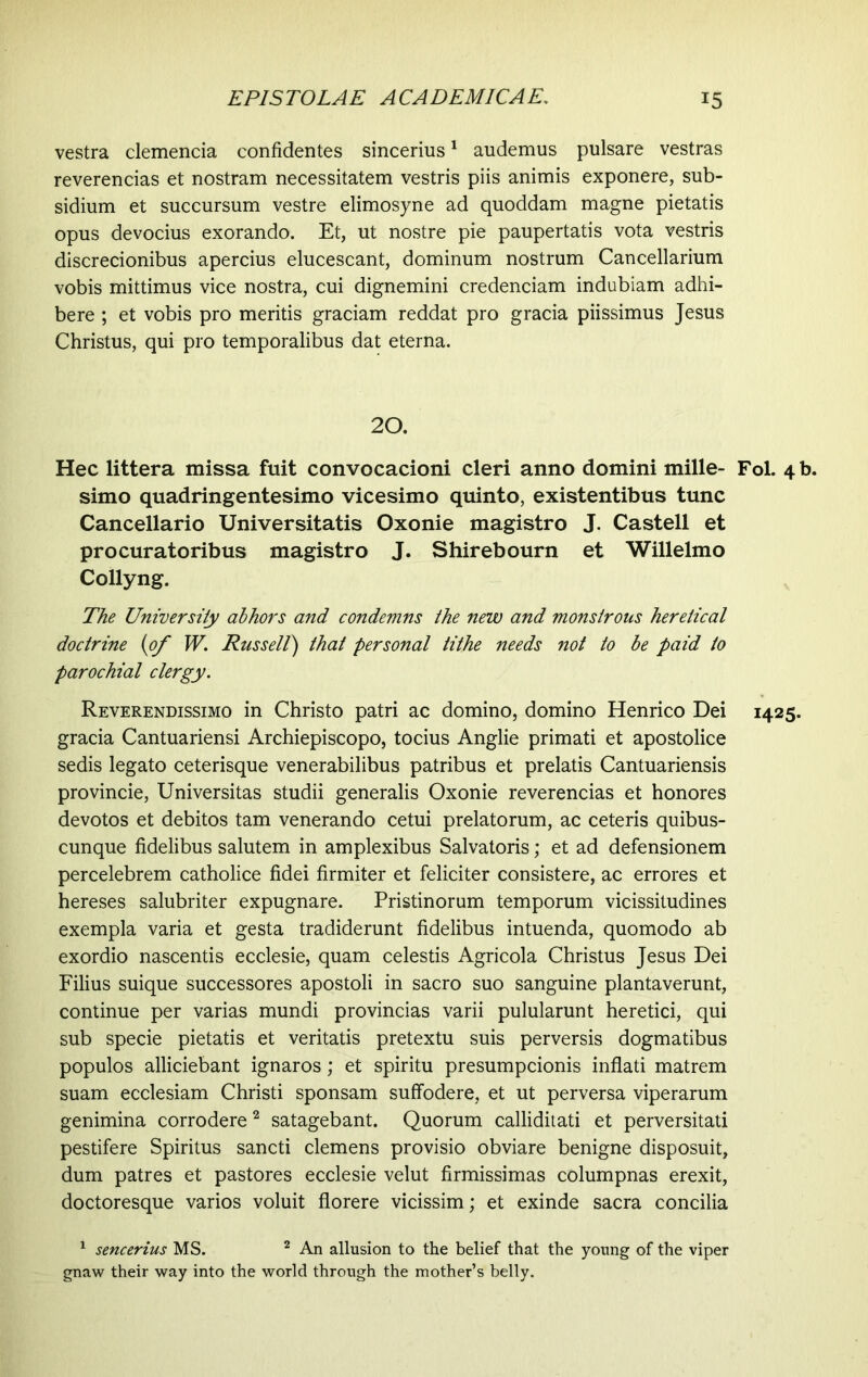 vestra clemencia confidentes sincerius1 audemus pulsare vestras reverencias et nostram necessitatem vestris piis animis exponere, sub- sidium et succursum vestre elimosyne ad quoddam magne pietatis opus devocius exorando. Et, ut nostre pie paupertatis vota vestris discrecionibus apercius elucescant, dominum nostrum Cancellarium vobis mittimus vice nostra, cui dignemini credenciam indubiam adhi- bere ; et vobis pro meritis graciam reddat pro gracia piissimus Jesus Christus, qui pro temporalibus dat eterna. 20. Hec littera missa fuit convocacioni cleri anno domini mille- Fol. 4 b. simo quadringentesimo vicesimo quinto, existentibus tunc Cancellario Universitatis Oxonie magistro J. Castell et procuratoribus magistro J. Shirebourn et Willelmo Collyng. The University abhors and condemns the new and monstrous heretical doctrine (of W. Russell) that personal tithe needs not to be paid to parochial clergy. Reverendissimo in Christo patri ac domino, domino Henrico Dei 1425. gracia Cantuariensi Archiepiscopo, tocius Anglie primati et apostolice sedis legato ceterisque venerabilibus patribus et prelatis Cantuariensis provincie, Universitas studii generalis Oxonie reverencias et honores devotos et debitos tam venerando cetui prelatorum, ac ceteris quibus- cunque fidelibus salutem in amplexibus Salvatoris; et ad defensionem percelebrem catholice fidei firmiter et feliciter consistere, ac errores et hereses salubriter expugnare. Pristinorum temporum vicissitudines exempla varia et gesta tradiderunt fidelibus intuenda, quomodo ab exordio nascentis ecclesie, quam celestis Agricola Christus Jesus Dei Filius suique successores apostoli in sacro suo sanguine plantaverunt, continue per varias mundi provincias varii pulularunt heretici, qui sub specie pietatis et veritatis pretextu suis perversis dogmatibus populos alliciebant ignaros; et spiritu presumpcionis inflati matrem suam ecclesiam Christi sponsam suffodere, et ut perversa viperarum genimina corrodere2 satagebant. Quorum calliditati et perversitati pestifere Spiritus sancti clemens provisio obviare benigne disposuit, dum patres et pastores ecclesie velut firmissimas columpnas erexit, doctoresque varios voluit florere vicissim; et exinde sacra concilia 1 sencerius MS. 2 An allusion to the belief that the young of the viper gnaw their way into the world through the mother’s belly.