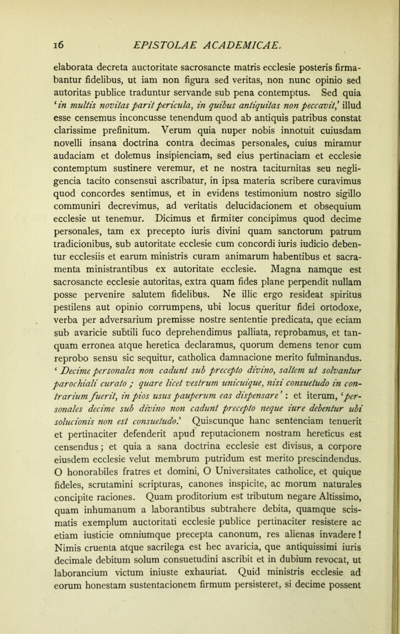 elaborata decreta auctoritate sacrosancte matris ecclesie posteris firma- bantur fidelibus, ut iam non figura sed veritas, non nunc opinio sed autoritas publice traduntur servande sub pena contemptus. Sed quia * in multis novitas par it pericula, in quibus antiquitas non peccavit’ illud esse censemus inconcusse tenendum quod ab antiquis patribus constat clarissime prefinitum. Verum quia nuper nobis innotuit cuiusdam novelli insana doctrina contra decimas personales, cuius miramur audaciam et dolemus insipienciam, sed eius pertinaciam et ecclesie contemptum sustinere veremur, et ne nostra taciturnitas seu negli- gencia tacito consensui ascribatur, in ipsa materia scribere curavimus quod concordes sentimus, et in evidens testimonium nostro sigillo communiri decrevimus, ad veritatis delucidacionem et obsequium ecclesie ut tenemur. Dicimus et firmiter concipimus quod decime personales, tam ex precepto iuris divini quam sanctorum patrum tradicionibus, sub autoritate ecclesie cum concordi iuris iudicio deben- tur ecclesiis et earum ministris curam animarum habentibus et sacra- menta ministrantibus ex autoritate ecclesie. Magna namque est sacrosancte ecclesie autoritas, extra quam fides plane perpendit nullam posse pervenire salutem fidelibus. Ne illic ergo resideat spiritus pestilens aut opinio corrumpens, ubi locus queritur fidei ortodoxe, verba per adversarium premisse nostre sententie predicata, que eciam sub avaricie subtili fuco deprehendimus palliata, reprobamus, et tan- quam erronea atque heretica declaramus, quorum demens tenor cum reprobo sensu sic sequitur, catholica damnacione merito fulminandus. ‘ Decime personales non cadunt sub precepto divino, saltem ut solvantur parochiali curato ; quare licet vestrum unicuique, nisi consuetudo in con- trarium fuerit, in pios usus pauperum eas dispensare *: et iterum, [per- sonales decime sub divino non cadunt precepto neque iure debentur ubi solucionis non est consuetudo.’ Quiscunque hanc sentenciam tenuerit et pertinaciter defenderit apud reputacionem nostram hereticus est censendus; et quia a sana doctrina ecclesie est divisus, a corpore eiusdem ecclesie velut membrum putridum est merito prescindendus. O honorabiles fratres et domini, O Universitates catholice, et quique fideles, scrutamini scripturas, canones inspicite, ac morum naturales concipite raciones. Quam proditorium est tributum negare Altissimo, quam inhumanum a laborantibus subtrahere debita, quamque scis- matis exemplum auctoritati ecclesie publice pertinaciter resistere ac etiam iusticie omniumque precepta canonum, res alienas invadere! Nimis cruenta atque sacrilega est hec avaricia, que antiquissimi iuris decimale debitum solum consuetudini ascribit et in dubium revocat, ut laborancium victum iniuste exhauriat. Quid ministris ecclesie ad eorum honestam sustentacionem firmum persisteret, si decime possent