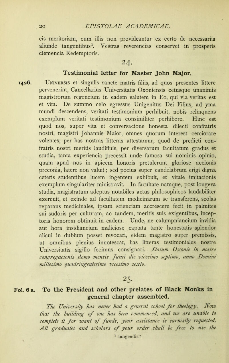 eis meritoriam, cum illis non provideantur ex certo de necessariis aliunde tangentibus1. Vestras reverencias conservet in prosperis clemencia Redemptoris. 24. Testimonial letter for Master John Major. 1426. Universis et singulis sancte matris filiis, ad quos presentes littere pervenerint, Cancellarius Universitatis Oxoniensis cetusque unanimis magistrorum regencium in eadem salutem in Eo, qui via veritas est et vita. De summo celo egressus Unigenitus Dei Filius, ad yma mundi descendens, veritati testimonium perhibuit, nobis relinquens exemplum veritati testimonium consimiliter perhibere. Hinc est quod nos, super vita et conversacione honesta dilecti confratris nostri, magistri Johannis Maior, omnes quorum interest cerciorare volentes, per has nostras litteras attestamur, quod de predicti con- fratris nostri meritis laudifluis, per diversarum facultatum gradus et studia, tanta experiencia precessit unde famosa sui nominis opinio, quam apud nos in apicem honoris pretulerunt gloriose accionis preconia, latere non valuit; sed pocius super candelabrum erigi digna ceteris studentibus lucem ingentem exhibuit, et vitale imitacionis exemplum singulariter ministravit. In facultate namque, post longeva studia, magistratum adeptus notabiles actus philosophicos laudabiliter exercuit, et exinde ad facultatem medicinarum se transferens, scolas reparans medicinales, ipsam scienciam accrescere fecit in palmites sui sudoris per culturam, ac tandem, meritis suis exigentibus, incep- toris honorem obtinuit in eadem. Unde, ne calumpniancium invidia aut hora insidiancium maliciose captata tante honestatis splendor alicui in dubium posset revocari, eidem magistro super premissis, ut omnibus plenius innotescat, has litteras testimoniales nostre Universitatis sigillo fecimus consignari. Datum Oxonie in nostre congregacionis domo mensis Junii die vicesimo septimo, anno Domini millesimo quadringentesimo vicesimo sexto. 25- Fol. 6 a. To the President and other prelates of Black Monks in general chapter assembled. The University has never had a general school for theology. Now that the building of one has been commenced, and we are unable to complete it for want of funds, your assistance is earnestly requested. All graduates and scholars of your order shall be free to use the 1 tangendis?