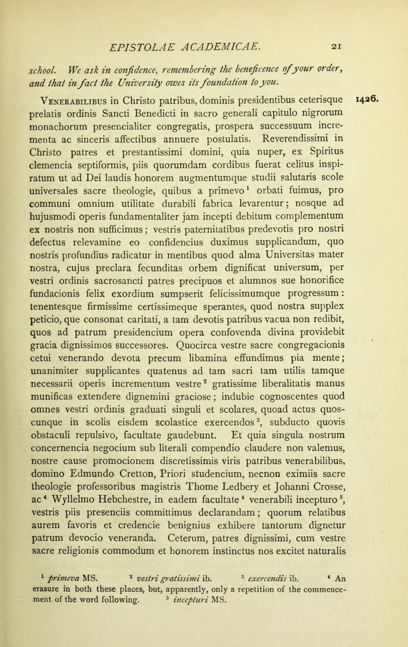 school. We ask in confidence, remembering the beneficence of your order, and that in fact the University owes its foundation to you. Venerabilibus in Christo patribus, dominis presidentibus ceterisque 1426. prelatis ordinis Sancti Benedicti in sacro generali capitulo nigrorum monachorum presencialiter congregatis, prospera successuum incre- menta ac sinceris affectibus annuere postulatis. Reverendissimi in Christo patres et prestantissimi domini, quia nuper, ex Spiritus clemencia septiformis, piis quorumdam cordibus fuerat celitus inspi- ratum ut ad Dei laudis honorem augmentumque studii salutaris scole universales sacre theologie, quibus a primevo1 orbati fuimus, pro communi omnium utilitate durabili fabrica levarentur; nosque ad hujusmodi operis fundamentaliter jam incepti debitum complementum ex nostris non sufficimus; vestris paternitatibus predevotis pro nostri defectus relevamine eo confidendus duximus supplicandum, quo nostris profundius radicatur in mentibus quod alma Universitas mater nostra, cujus preclara fecunditas orbem dignificat universum, per vestri ordinis sacrosancti patres precipuos et alumnos sue honorifice fundacionis felix exordium sumpserit felicissimumque progressum: tenentesque firmissime certissimeque sperantes, quod nostra supplex peticio, que consonat caritati, a tam devotis patribus vacua non redibit, quos ad patrum presidencium opera confovenda divina providebit gracia dignissimos successores. Quocirca vestre sacre congregacionis cetui venerando devota precum libamina effundimus pia mente; unanimiter supplicantes quatenus ad tam sacri tam utilis tamque necessarii operis incrementum vestre2 gratissime liberalitatis manus munificas extendere dignemini graciose; indubie cognoscentes quod omnes vestri ordinis graduati singuli et scolares, quoad actus quos- cunque in scolis eisdem scolastice exercendos3, subducto quovis obstaculi repulsivo, facultate gaudebunt. Et quia singula nostrum concernenda negocium sub literali compendio claudere non valemus, nostre cause promocionem discretissimis viris patribus venerabilibus, domino Edmundo Cretton, Priori studencium, necnon eximiis sacre theologie professoribus magistris Thome Ledbery et Johanni Crosse, ac4 Wyllelmo Hebchestre, in eadem facultate4 venerabili incepturo5, vestris piis presenciis committimus declarandam; quorum relatibus aurem favoris et credencie benignius exhibere tantorum dignetur patrum devocio veneranda. Ceterum, patres dignissimi, cum vestre sacre religionis commodum et honorem instinctus nos excitet naturalis 1 primeva MS. 2 vestri gratissimi ib. 3 exercendis ib. 4 An erasure in both these places, but, apparently, only a repetition of the commence- ment of the word following. 5 incepturi MS.