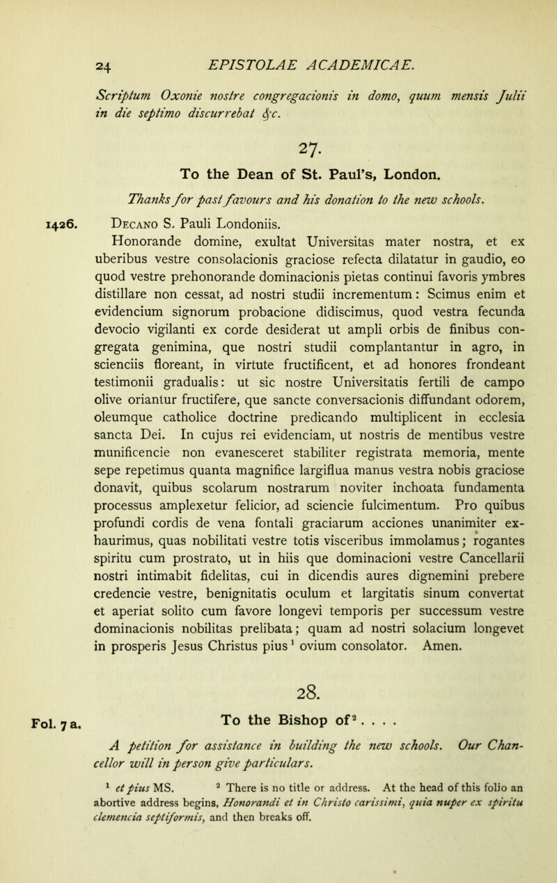 1426. Fol. 7 a. Scriptum Oxonie nostre congregacionis in domo, quum mensis Julii in die septimo discurrebat ipc. 27. To the Dean of St. Paul’s, London. Thanks for past favours and his donation to the new schools. Decano S. Pauli Londoniis. Honorande domine, exultat Universitas mater nostra, et ex uberibus vestre consolacionis graciose refecta dilatatur in gaudio, eo quod vestre prehonorande dominacionis pietas continui favoris ymbres distillare non cessat, ad nostri studii incrementum: Scimus enim et evidencium signorum probacione didiscimus, quod vestra fecunda devocio vigilanti ex corde desiderat ut ampli orbis de finibus con- gregata genimina, que nostri studii complantantur in agro, in scienciis floreant, in virtute fructificent, et ad honores frondeant testimonii gradualis: ut sic nostre Universitatis fertili de campo olive oriantur fructifere, que sancte conversacionis diffundant odorem, oleumque catholice doctrine predicando multiplicent in ecclesia sancta Dei. In cujus rei evidenciam, ut nostris de mentibus vestre munificencie non evanesceret stabiliter registrata memoria, mente sepe repetimus quanta magnifice largiflua manus vestra nobis graciose donavit, quibus scolarum nostrarum noviter inchoata fundamenta processus amplexetur felicior, ad sciencie fulcimentum. Pro quibus profundi cordis de vena fontali graciarum acciones unanimiter ex- haurimus, quas nobilitati vestre totis visceribus immolamus; rogantes spiritu cum prostrato, ut in hiis que dominacioni vestre Cancellarii nostri intimabit fidelitas, cui in dicendis aures dignemini prebere credencie vestre, benignitatis oculum et largitatis sinum convertat et aperiat solito cum favore longevi temporis per successum vestre dominacionis nobilitas prelibata; quam ad nostri solacium longevet in prosperis Jesus Christus pius1 ovium consolator. Amen. 28. To the Bishop of2. . . . A petition for assistance in building the new schools. Our Chan- cellor will in person give particulars. 1 et plus MS. 2 There is no title or address. At the head of this folio an abortive address begins, Honorandi et in Christo carissimi, quia nuper ex spiritu demenda septiformis, and then breaks off.